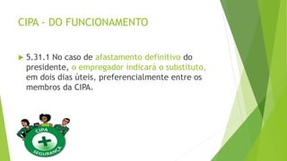 CIPA - DO FUNCIONAMENTO
 5.31.1 No caso de afastamento definitivo do
presidente, o empregador indicará o substituto,
em dois dias úteis, preferencialmente entre os
membros da CIPA.
 