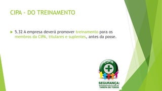 CIPA - DO TREINAMENTO
 5.32 A empresa deverá promover treinamento para os
membros da CIPA, titulares e suplentes, antes da posse.
 