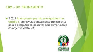 CIPA - DO TREINAMENTO
 5.32.2 As empresas que não se enquadrem no
Quadro I, promoverão anualmente treinamento
para o designado responsável pelo cumprimento
do objetivo desta NR.
 