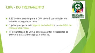 CIPA - DO TREINAMENTO
 5.33 O treinamento para a CIPA deverá contemplar, no
mínimo, os seguintes itens:
 f. princípios gerais de higiene do trabalho e de medidas de
controle dos riscos;
 g. organização da CIPA e outros assuntos necessários ao
exercício das atribuições da Comissão.
 