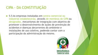 CIPA - DA CONSTITUIÇÃO
 5.5 As empresas instaladas em centro comercial ou
industrial estabelecerão, através de membros de CIPA ou
designados, mecanismos de integração com objetivo de
promover o desenvolvimento de ações de prevenção de
acidentes e doenças decorrentes do ambiente e
instalações de uso coletivo, podendo contar com a
participação da administração do mesmo.
 