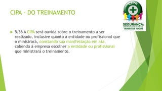 CIPA - DO TREINAMENTO
 5.36 A CIPA será ouvida sobre o treinamento a ser
realizado, inclusive quanto à entidade ou profissional que
o ministrará, constando sua manifestação em ata,
cabendo à empresa escolher a entidade ou profissional
que ministrará o treinamento.
 
