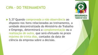CIPA - DO TREINAMENTO
 5.37 Quando comprovada a não observância ao
disposto nos itens relacionados ao treinamento, a
unidade descentralizada do Ministério do Trabalho
e Emprego, determinará a complementação ou a
realização de outro, que será efetuado no prazo
máximo de trinta dias, contados da data de
ciência da empresa sobre a decisão.
 