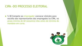 CIPA -DO PROCESSO ELEITORAL
 5.38 Compete ao empregador convocar eleições para
escolha dos representantes dos empregados na CIPA, no
prazo mínimo de 60 (sessenta) dias antes do término do
mandato em curso.
 