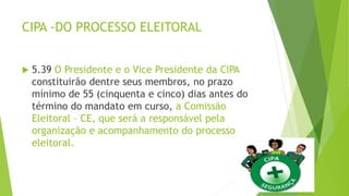CIPA -DO PROCESSO ELEITORAL
 5.39 O Presidente e o Vice Presidente da CIPA
constituirão dentre seus membros, no prazo
mínimo de 55 (cinquenta e cinco) dias antes do
término do mandato em curso, a Comissão
Eleitoral – CE, que será a responsável pela
organização e acompanhamento do processo
eleitoral.
 