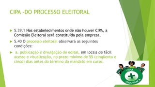 CIPA -DO PROCESSO ELEITORAL
 5.39.1 Nos estabelecimentos onde não houver CIPA, a
Comissão Eleitoral será constituída pela empresa.
 5.40 O processo eleitoral observará as seguintes
condições:
 a. publicação e divulgação de edital, em locais de fácil
acesso e visualização, no prazo mínimo de 55 (cinqüenta e
cinco) dias antes do término do mandato em curso;
 