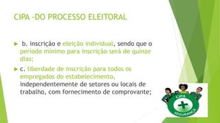 CIPA -DO PROCESSO ELEITORAL
 b. inscrição e eleição individual, sendo que o
período mínimo para inscrição será de quinze
dias;
 c. liberdade de inscrição para todos os
empregados do estabelecimento,
independentemente de setores ou locais de
trabalho, com fornecimento de comprovante;
 