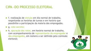 CIPA -DO PROCESSO ELEITORAL
 f. realização de eleição em dia normal de trabalho,
respeitando os horários de turnos e em horário que
possibilite a participação da maioria dos empregados.
 g. voto secreto;
 h. apuração dos votos, em horário normal de trabalho,
com acompanhamento de representante do empregador e
dos empregados, em número a ser definido pela comissão
eleitoral;
 
