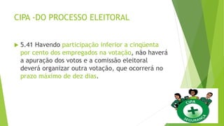 CIPA -DO PROCESSO ELEITORAL
 5.41 Havendo participação inferior a cinqüenta
por cento dos empregados na votação, não haverá
a apuração dos votos e a comissão eleitoral
deverá organizar outra votação, que ocorrerá no
prazo máximo de dez dias.
 