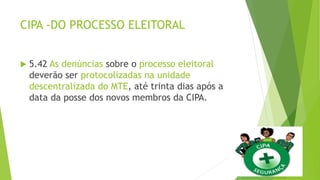 CIPA -DO PROCESSO ELEITORAL
 5.42 As denúncias sobre o processo eleitoral
deverão ser protocolizadas na unidade
descentralizada do MTE, até trinta dias após a
data da posse dos novos membros da CIPA.
 