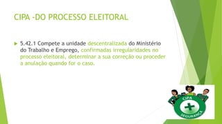 CIPA -DO PROCESSO ELEITORAL
 5.42.1 Compete a unidade descentralizada do Ministério
do Trabalho e Emprego, confirmadas irregularidades no
processo eleitoral, determinar a sua correção ou proceder
a anulação quando for o caso.
 