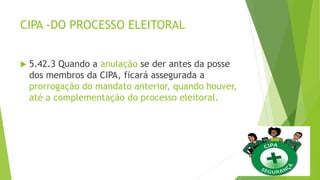 CIPA -DO PROCESSO ELEITORAL
 5.42.3 Quando a anulação se der antes da posse
dos membros da CIPA, ficará assegurada a
prorrogação do mandato anterior, quando houver,
até a complementação do processo eleitoral.
 