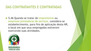 DAS CONTRATANTES E CONTRATADAS
 5.46 Quando se tratar de empreiteiras ou
empresas prestadoras de serviços, considera-se
estabelecimento, para fins de aplicação desta NR,
o local em que seus empregados estiverem
exercendo suas atividades.
 