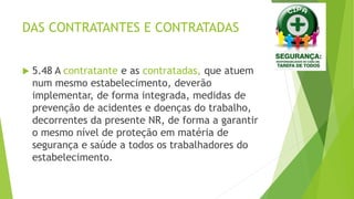 DAS CONTRATANTES E CONTRATADAS
 5.48 A contratante e as contratadas, que atuem
num mesmo estabelecimento, deverão
implementar, de forma integrada, medidas de
prevenção de acidentes e doenças do trabalho,
decorrentes da presente NR, de forma a garantir
o mesmo nível de proteção em matéria de
segurança e saúde a todos os trabalhadores do
estabelecimento.
 