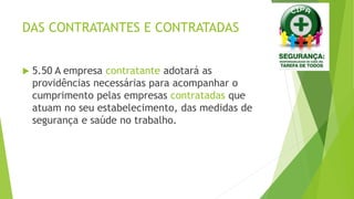 DAS CONTRATANTES E CONTRATADAS
 5.50 A empresa contratante adotará as
providências necessárias para acompanhar o
cumprimento pelas empresas contratadas que
atuam no seu estabelecimento, das medidas de
segurança e saúde no trabalho.
 