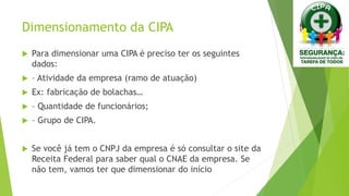 Dimensionamento da CIPA
 Para dimensionar uma CIPA é preciso ter os seguintes
dados:
 – Atividade da empresa (ramo de atuação)
 Ex: fabricação de bolachas…
 – Quantidade de funcionários;
 – Grupo de CIPA.
 Se você já tem o CNPJ da empresa é só consultar o site da
Receita Federal para saber qual o CNAE da empresa. Se
não tem, vamos ter que dimensionar do início
 