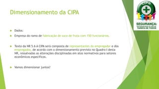Dimensionamento da CIPA
 Dados:
 Empresa do ramo de fabricação de suco de fruta com 150 funcionários.
 Texto da NR 5.6 A CIPA será composta de representantes do empregador e dos
empregados, de acordo com o dimensionamento previsto no Quadro I desta
NR, ressalvadas as alterações disciplinadas em atos normativos para setores
econômicos específicos.
 Vamos dimensionar juntos?
 