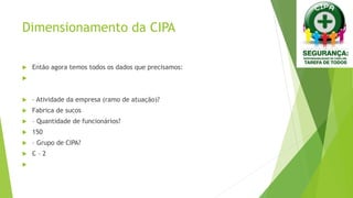 Dimensionamento da CIPA
 Então agora temos todos os dados que precisamos:

 – Atividade da empresa (ramo de atuação)?
 Fabrica de sucos
 – Quantidade de funcionários?
 150
 – Grupo de CIPA?
 C – 2

 