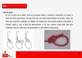 É um nó fácil de se fazer, pois tem poucas voltas, é estável e resistente, em geral é
feito de forma que fique um laço fixo em uma das extremidades da corda, muito útil
para içar animais, pessoas ou objetos de modo que não aperte quando submetido a
tenção, após o uso é fácil de desmanchar o nó, em cordas muito rijas não tem
utilidade pois as voltas não se acomodam e não oferece segurança.
Nós
Lais de guia
 
