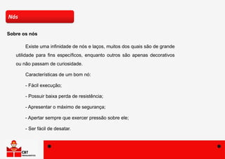 Existe uma infinidade de nós e laços, muitos dos quais são de grande
utilidade para fins específicos, enquanto outros são apenas decorativos
ou não passam de curiosidade.
Características de um bom nó:
- Fácil execução;
- Possuir baixa perda de resistência;
- Apresentar o máximo de segurança;
- Apertar sempre que exercer pressão sobre ele;
- Ser fácil de desatar.
Nós
Sobre os nós
 