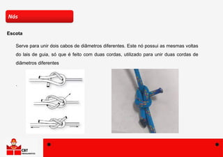 Serve para unir dois cabos de diâmetros diferentes. Este nó possui as mesmas voltas
do lais de guia, só que é feito com duas cordas, utilizado para unir duas cordas de
diâmetros diferentes
.
Nós
Escota
 