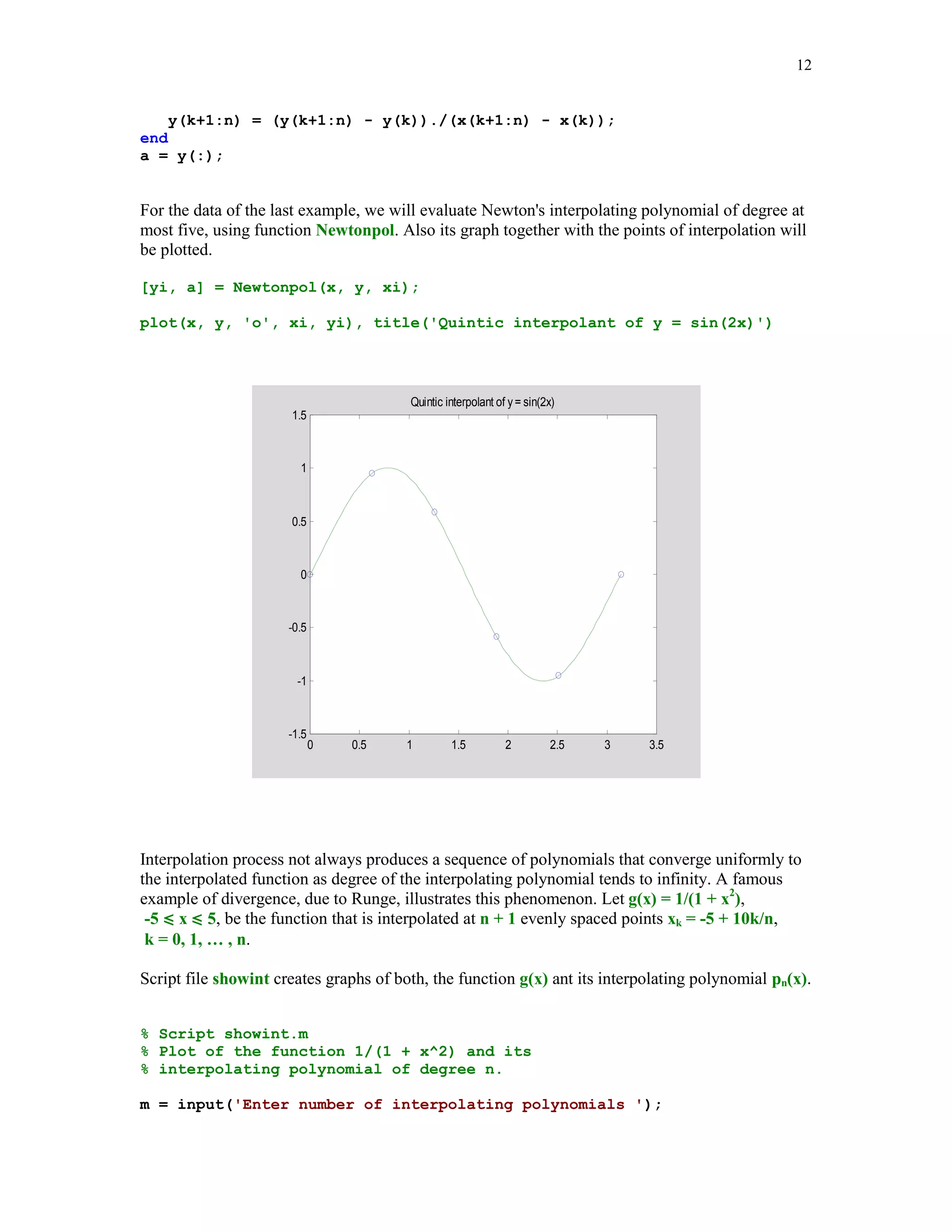 11

5.3.2

Interpolation by algebraic polynomials

Assume now that the interpolating function is an algebraic polynomial pn(x) of degree at most n,
where n = number of points of interpolation – 1. It is well known that the interpolating
polynomial pn always exists and is unique (see e.g., [6], [9]). To determine the polynomial
interpolant one can use either the Vandermonde's method or Lagrange form or Newton's form or
Aitken's method. We shall describe briefly the Newton's method.
We begin writing p(x) as
(5.3.1)

pn(x) = a0 + a1(x – x0) + a2(x – x0)(x – x1) + … + an(x – x0)(x – x1) … (x – xn-1)

Coefficients a0, a1, … , an are called the divided differences and they can be computed
recursively. Representation (5.3.1) of pn(x) is called the Newton's form of the interpolating
polynomial. The k-th order divided difference based on points x0, … xk, denoted by [x0, … , xk],
is defined recursively as
[xm] = ym if k = 0
[x0, … , xk] = ([x1, … , xk] – [x0, … , xk-1])/(xk – x0) if k  0.
Coefficients {ak} in representation (5.3.1) and the divided differences are related in the following
way
ak = [x0, … , xk].
Function Newtonpol evaluates an interpolating polynomial at the user supplied points.
function [yi, a] = Newtonpol(x, y, xi)
%
%
%
%
%

Values yi of the interpolating polynomial at the points xi.
Coordinates of the points of interpolation are stored in
vectors x and y. Horner's method is used to evaluate
a polynomial. Second output parameter a holds coeeficients
of the interpolating polynomial in Newton's form.

a =
n =
val
for

divdiff(x, y);
length(a);
= a(n)*ones(length(xi));
m = n-1:-1:1
val = (xi - x(m)).*val + a(m);

end
yi = val(:);

function a = divdiff(x, y)
% Divided differences based on points stored in arrays x and y.
n = length(x);
for k=1:n-1

 
