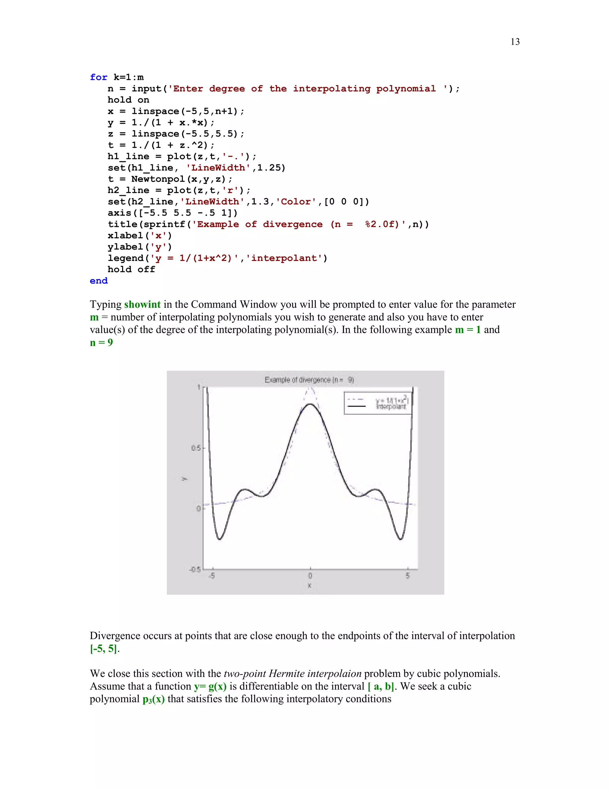 12

y(k+1:n) = (y(k+1:n) - y(k))./(x(k+1:n) - x(k));
end
a = y(:);

For the data of the last example, we will evaluate Newton's interpolating polynomial of degree at
most five, using function Newtonpol. Also its graph together with the points of interpolation will
be plotted.
[yi, a] = Newtonpol(x, y, xi);
plot(x, y, 'o', xi, yi), title('Quintic interpolant of y = sin(2x)')

Quintic interpolant of y = sin(2x)
1.5

1

0.5

0

-0.5

-1

-1.5

0

0.5

1

1.5

2

2.5

3

3.5

Interpolation process not always produces a sequence of polynomials that converge uniformly to
the interpolated function as degree of the interpolating polynomial tends to infinity. A famous
example of divergence, due to Runge, illustrates this phenomenon. Let g(x) = 1/(1 + x2),
-5  x  5, be the function that is interpolated at n + 1 evenly spaced points xk = -5 + 10k/n,
k = 0, 1, … , n.
Script file showint creates graphs of both, the function g(x) ant its interpolating polynomial pn(x).
% Script showint.m
% Plot of the function 1/(1 + x^2) and its
% interpolating polynomial of degree n.
m = input('Enter number of interpolating polynomials ');

 