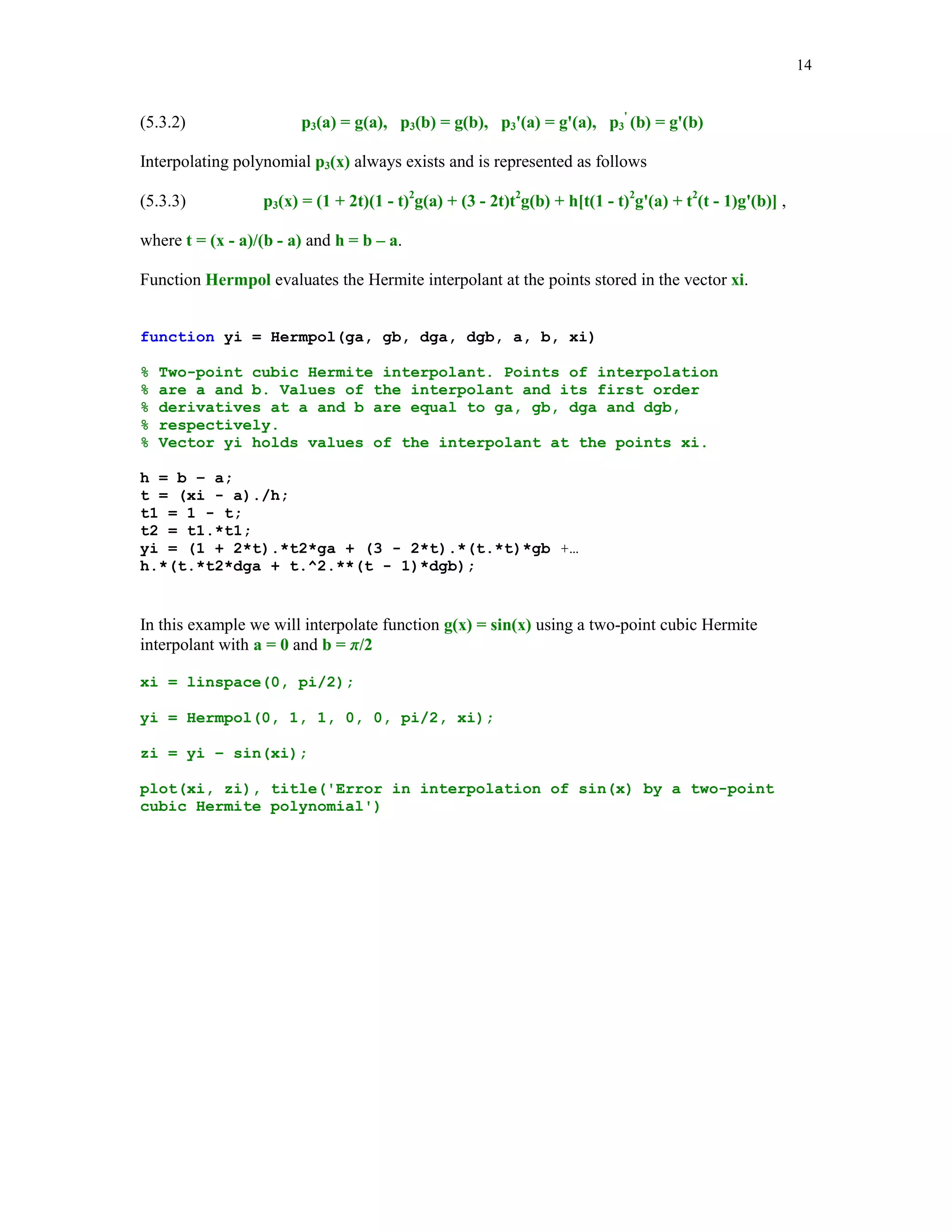 13

for k=1:m
n = input('Enter degree of the interpolating polynomial ');
hold on
x = linspace(-5,5,n+1);
y = 1./(1 + x.*x);
z = linspace(-5.5,5.5);
t = 1./(1 + z.^2);
h1_line = plot(z,t,'-.');
set(h1_line, 'LineWidth',1.25)
t = Newtonpol(x,y,z);
h2_line = plot(z,t,'r');
set(h2_line,'LineWidth',1.3,'Color',[0 0 0])
axis([-5.5 5.5 -.5 1])
title(sprintf('Example of divergence (n = %2.0f)',n))
xlabel('x')
ylabel('y')
legend('y = 1/(1+x^2)','interpolant')
hold off
end

Typing showint in the Command Window you will be prompted to enter value for the parameter
m = number of interpolating polynomials you wish to generate and also you have to enter
value(s) of the degree of the interpolating polynomial(s). In the following example m = 1 and
n=9

Divergence occurs at points that are close enough to the endpoints of the interval of interpolation
[-5, 5].
We close this section with the two-point Hermite interpolaion problem by cubic polynomials.
Assume that a function y= g(x) is differentiable on the interval [ a, b]. We seek a cubic
polynomial p3(x) that satisfies the following interpolatory conditions

 