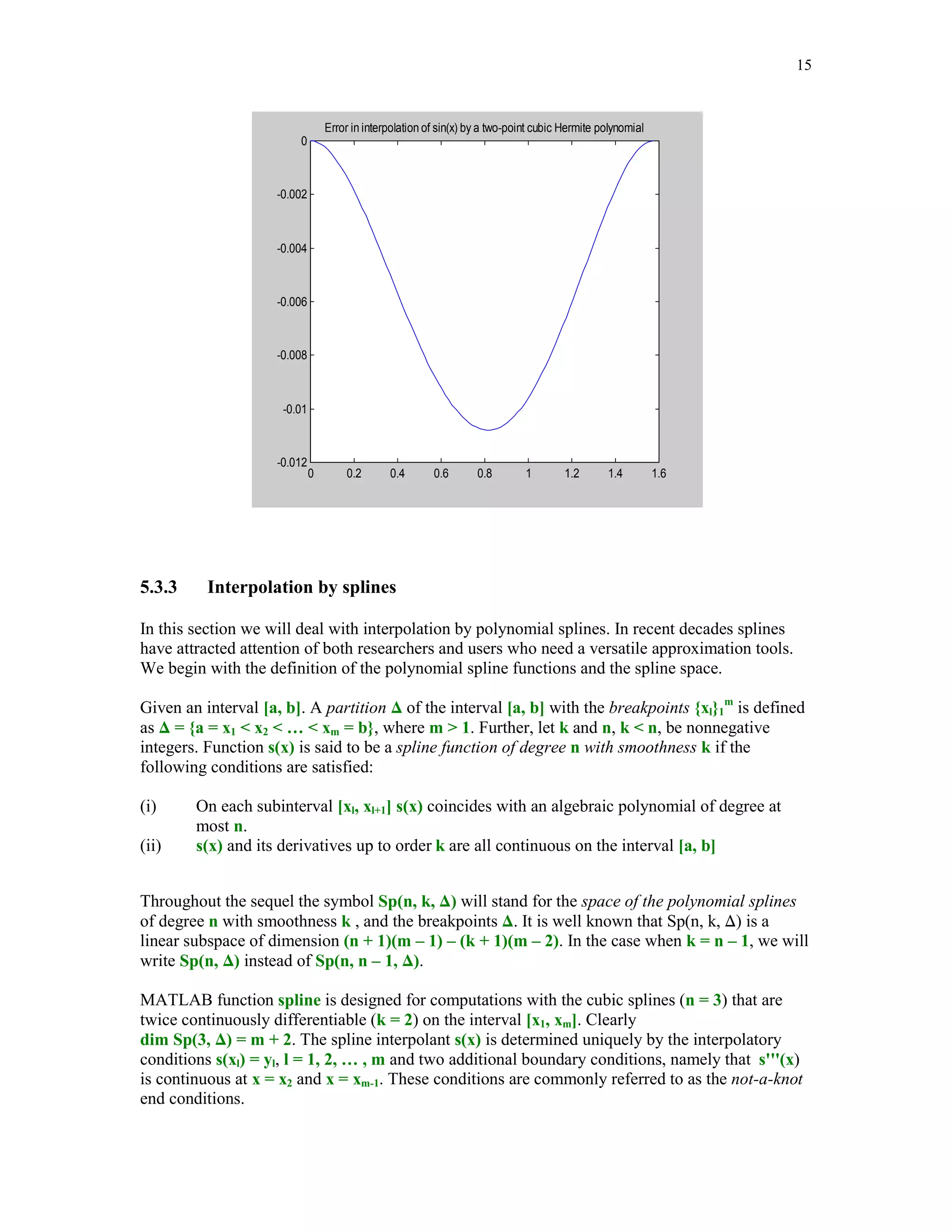 14

(5.3.2)

p3(a) = g(a), p3(b) = g(b), p3'(a) = g'(a), p3' (b) = g'(b)

Interpolating polynomial p3(x) always exists and is represented as follows
(5.3.3)

p3(x) = (1 + 2t)(1 - t)2g(a) + (3 - 2t)t2g(b) + h[t(1 - t)2g'(a) + t2(t - 1)g'(b)] ,

where t = (x - a)/(b - a) and h = b – a.
Function Hermpol evaluates the Hermite interpolant at the points stored in the vector xi.
function yi = Hermpol(ga, gb, dga, dgb, a, b, xi)
%
%
%
%
%

Two-point cubic Hermite interpolant. Points of interpolation
are a and b. Values of the interpolant and its first order
derivatives at a and b are equal to ga, gb, dga and dgb,
respectively.
Vector yi holds values of the interpolant at the points xi.

h = b – a;
t = (xi - a)./h;
t1 = 1 - t;
t2 = t1.*t1;
yi = (1 + 2*t).*t2*ga + (3 - 2*t).*(t.*t)*gb +…
h.*(t.*t2*dga + t.^2.**(t - 1)*dgb);

In this example we will interpolate function g(x) = sin(x) using a two-point cubic Hermite
interpolant with a = 0 and b = /2



xi = linspace(0, pi/2);
yi = Hermpol(0, 1, 1, 0, 0, pi/2, xi);
zi = yi – sin(xi);
plot(xi, zi), title('Error in interpolation of sin(x) by a two-point
cubic Hermite polynomial')

 