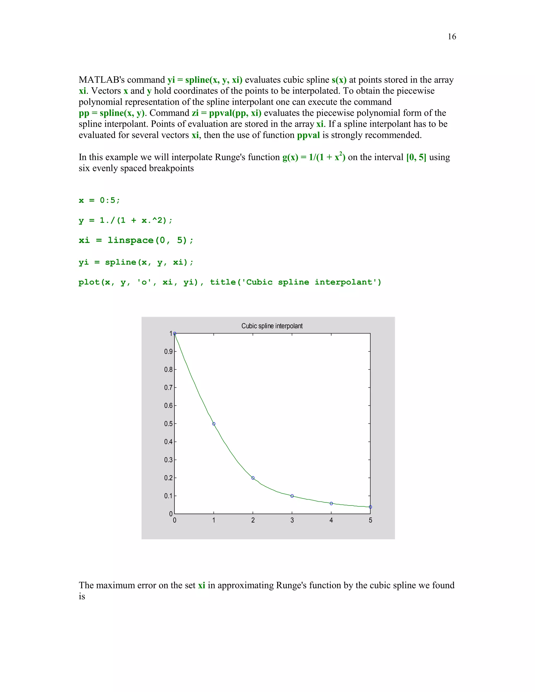 15

Error in interpolation of sin(x) by a two-point cubic Hermite polynomial
0

-0.002

-0.004

-0.006

-0.008

-0.01

-0.012

5.3.3

0

0.2

0.4

0.6

0.8

1

1.2

1.4

1.6

Interpolation by splines

In this section we will deal with interpolation by polynomial splines. In recent decades splines
have attracted attention of both researchers and users who need a versatile approximation tools.
We begin with the definition of the polynomial spline functions and the spline space.



Given an interval [a, b]. A partition of the interval [a, b] with the breakpoints {xl}1m is defined
as = {a = x1  x2  …  xm = b}, where m  1. Further, let k and n, k  n, be nonnegative
integers. Function s(x) is said to be a spline function of degree n with smoothness k if the
following conditions are satisfied:



(i)
(ii)

On each subinterval [xl, xl+1] s(x) coincides with an algebraic polynomial of degree at
most n.
s(x) and its derivatives up to order k are all continuous on the interval [a, b]



Throughout the sequel the symbol Sp(n, k, ) will stand for the space of the polynomial splines
of degree n with smoothness k , and the breakpoints . It is well known that Sp(n, k, ) is a
linear subspace of dimension (n + 1)(m – 1) – (k + 1)(m – 2). In the case when k = n – 1, we will
write Sp(n, ) instead of Sp(n, n – 1, ).







MATLAB function spline is designed for computations with the cubic splines (n = 3) that are
twice continuously differentiable (k = 2) on the interval [x1, xm]. Clearly
dim Sp(3, ) = m + 2. The spline interpolant s(x) is determined uniquely by the interpolatory
conditions s(xl) = yl, l = 1, 2, … , m and two additional boundary conditions, namely that s'''(x)
is continuous at x = x2 and x = xm-1. These conditions are commonly referred to as the not-a-knot
end conditions.



 