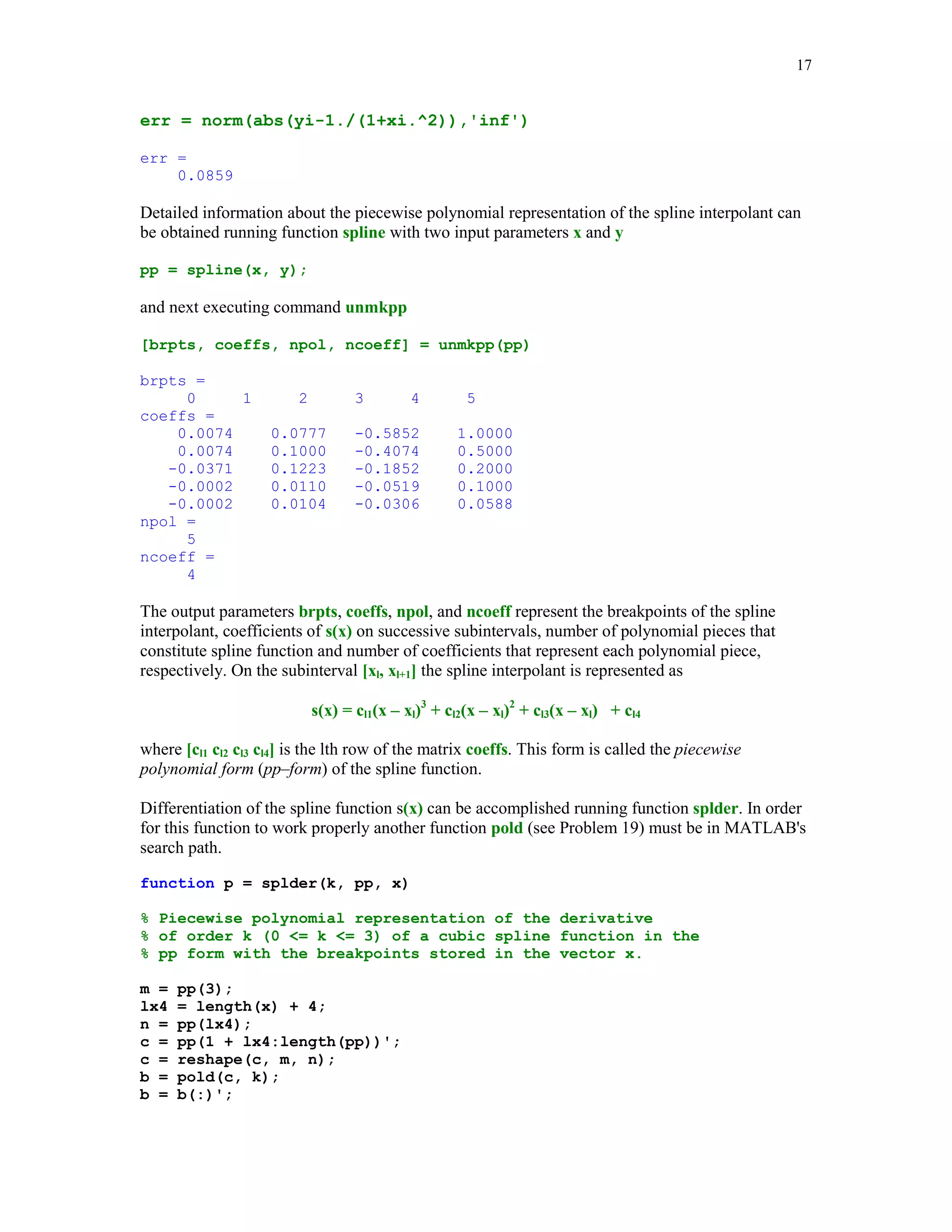 16

MATLAB's command yi = spline(x, y, xi) evaluates cubic spline s(x) at points stored in the array
xi. Vectors x and y hold coordinates of the points to be interpolated. To obtain the piecewise
polynomial representation of the spline interpolant one can execute the command
pp = spline(x, y). Command zi = ppval(pp, xi) evaluates the piecewise polynomial form of the
spline interpolant. Points of evaluation are stored in the array xi. If a spline interpolant has to be
evaluated for several vectors xi, then the use of function ppval is strongly recommended.
In this example we will interpolate Runge's function g(x) = 1/(1 + x2) on the interval [0, 5] using
six evenly spaced breakpoints
x = 0:5;
y = 1./(1 + x.^2);

xi = linspace(0, 5);
yi = spline(x, y, xi);
plot(x, y, 'o', xi, yi), title('Cubic spline interpolant')

Cubic spline interpolant
1
0.9
0.8
0.7
0.6
0.5
0.4
0.3
0.2
0.1
0

0

1

2

3

4

5

The maximum error on the set xi in approximating Runge's function by the cubic spline we found
is

 