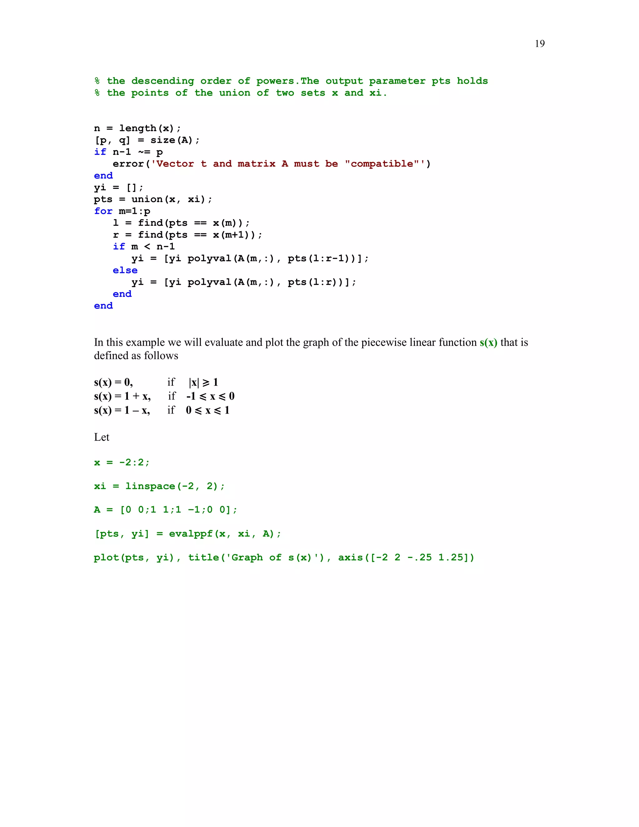 18

p = pp(1:lx4);
p(lx4) = n - k;
p = [p b];

The third order derivative of the spline function of the last example is shown below
p = splder(3, pp, x);
yi = ppval(p, xi);
plot(xi, yi), title('Third order derivative of s(x)')

Third order derivative of s(x)
0.1

0.05

0

-0.05

-0.1

-0.15

-0.2

-0.25

0

1

2

3

4

5

Note that s'''(x) is continuous at the breakpoints x2 = 1 and x5 = 4. This is due to the fact that the
not-a-knot boundary conditions were imposed on the spline interpolant.
Function evalppf is the utility tool for evaluating the piecewise polynomial function s(x) at the
points stored in the vector xi. The breakpoints x = {x1  x2  …  xm} of s(x) and the points of
evaluation xi must be such that x1 = xi1 and xm = xip, where p is the index of the largest number in
xi. Coefficients of the polynomial pieces of s(x) are stored in rows of the matrix A in the
descending order of powers.
function [pts, yi] = evalppf(x, xi, A)
%
%
%
%

Values yi of the piecewise polynomial function (pp-function)
evaluated at the points xi. Vector x holds the breakpoints
of the pp-function and matrix A holds the coefficients of the
pp-function. They are stored in the consecutive rows in

 