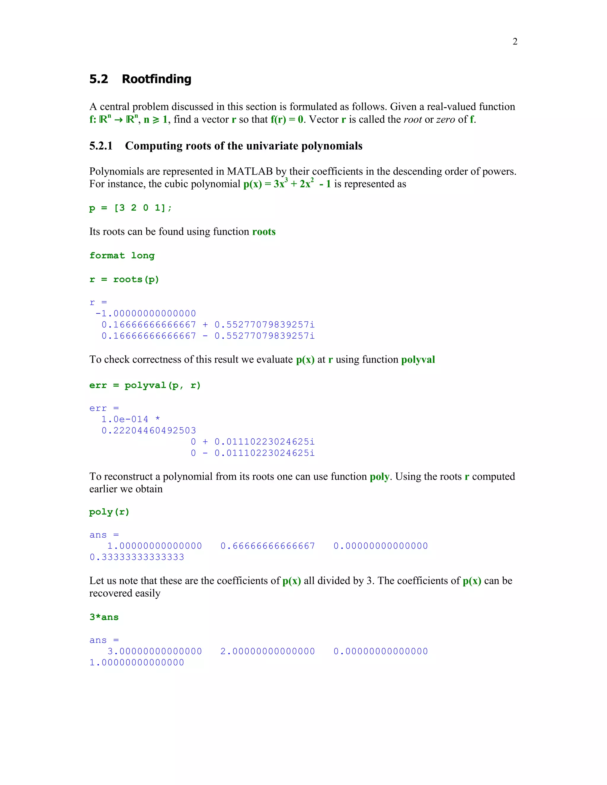 2


!				 #
A central problem discussed in this section is formulated as follows. Given a real-valued function
f: n n, n  1, find a vector r so that f(r) = 0. Vector r is called the root or zero of f.



5.2.1

Computing roots of the univariate polynomials

Polynomials are represented in MATLAB by their coefficients in the descending order of powers.
For instance, the cubic polynomial p(x) = 3x3 + 2x2 - 1 is represented as
p = [3 2 0 1];

Its roots can be found using function roots
format long
r = roots(p)
r =
-1.00000000000000
0.16666666666667 + 0.55277079839257i
0.16666666666667 - 0.55277079839257i

To check correctness of this result we evaluate p(x) at r using function polyval
err = polyval(p, r)
err =
1.0e-014 *
0.22204460492503
0 + 0.01110223024625i
0 - 0.01110223024625i

To reconstruct a polynomial from its roots one can use function poly. Using the roots r computed
earlier we obtain
poly(r)
ans =
1.00000000000000
0.33333333333333

0.66666666666667

0.00000000000000

Let us note that these are the coefficients of p(x) all divided by 3. The coefficients of p(x) can be
recovered easily
3*ans
ans =
3.00000000000000
1.00000000000000

2.00000000000000

0.00000000000000

 