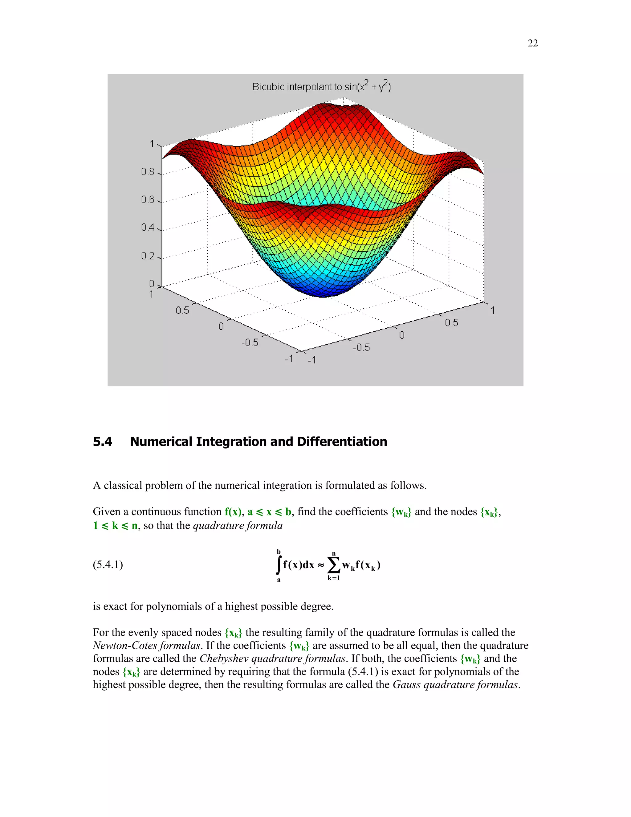 '
(
The interpolation problem discussed in this section is formulated as follows.
Given a rectangular grid {xk, yl} and the associated set of numbers zkl, 1  k  m, 1  l  n, find
a bivariate function z = f(x, y) that interpolates the data, i.e., f(xk. yl) = zkl for all values of k and l.
The grid points must be sorted monotonically, i.e. x1  x2  …  xm with a similar ordering of the
y-ordinates.
MATLAB's built-in function zi = interp2(x, y, z, xi, yi, 'method') generates a bivariate
interpolant on the rectangular grids and evaluates it in the points specified in the arrays xi and yi.
Sixth input parameter 'method' is optional and specifies a method of interpolation. Available
methods are:
•
•
•
•

'nearest' - nearest neighbor interpolation
'linear' - bilinear interpolation
'cubic' - bicubic interpolation
'spline' - spline interpolation

In the following example a bivariate function z = sin(x2 + y2) is interpolated on the square
–1  x  1, -1  y  1 using the 'linear' and the 'cubic' methods.
[x, y] = meshgrid(-1:.25:1);
z = sin(x.^2 + y.^2);
[xi, yi] = meshgrid(-1:.05:1);

 