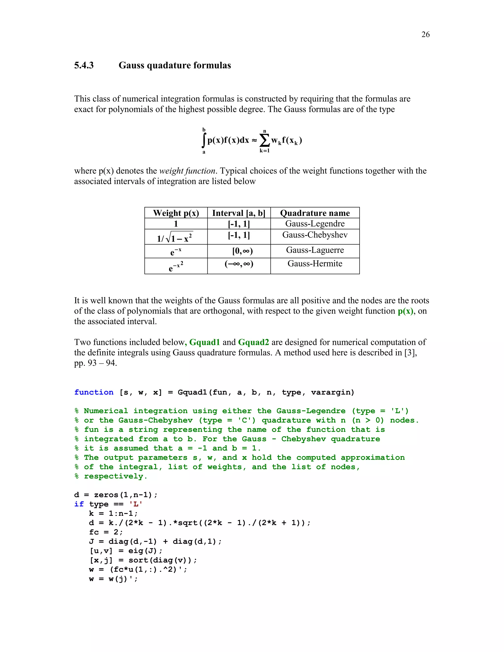 23

5.4.1

Numerical integration using MATLAB functions quad and quad8

Two MATLAB functions quad('f ', a, b, tol, trace, p1, p2, …) and
quad8('f ', a, b, tol, trace, p1, p2, …) are designed for numerical integration of the univariate
functions. The input parameter 'f' is a string containing the name of the function to be integrated
from a to b. The fourth input parameter tol is optional and specifies user's chosen relative error in
the computed integral. Parameter tol can hold both the relative and the absolute errors supplied by
the user. In this case a two-dimensional vector tol = [rel_tol, abs_tol] must be included.
Parameter trace is optional and traces the function evaluations with a point plot of the integrand.
To use default values for tol or trace one may pass in the empty matrix [ ]. Parameters p1, p2, …
are also optional and they are supplied only if the integrand depends on p1, p2, … .
In this example a simple rational function
f(x) =

a + bx
1 + cx 2

function y = rfun(x, a, b, c)
% A simple rational function that depends on three
% parameters a, b and c.
y = (a + b.*x)./(1 + c.*x.^2);
y = y';

is integrated numerically from 0 to 1 using both functions quad and quad8. The assumed relative
and absolute errors are stored in the vector tol
tol = [1e-5 1e-3];
format long
[q, nfev] = quad('rfun', 0, 1, tol, [], 1, 2, 1)
q =
1.47856630183943
nfev =
9

Using function quad8 we obtain
[q8,nfev] = quad8('rfun', 0, 1, tol, [], 1, 2, 1)
q8 =
1.47854534395683
nfev =
33

Second output parameter nfev gives an information about the number of function evaluations
needed in the course of computation of the integral.

 