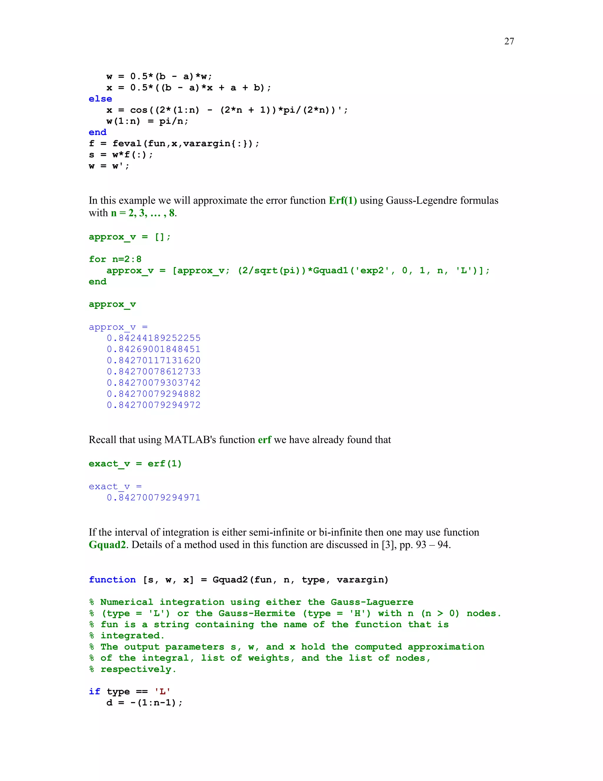 24

The exact value of the integral in question is
exact = log(2) + pi/4
exact =
1.47854534395739

The relative errors in the computed approximations q and q8 are
rel_errors = [abs(q – exact)/exact; abs(q8 – exact)/exact]
rel_errors =
1.0e-004 *
0.14174663036002
0.00000000380400

5.4.2

Newton – Cotes quadrature formulas

One of the oldest method for computing the approximate value of the definite integral over the
interval [a, b] was proposed by Newton and Cotes. The nodes of the Newton – Cotes formulas
are chosen to be evenly spaced in the interval of integration. There are two types of the Newton –
Cotes formulas the closed and the open formulas. In the first case the endpoints of the interval of
integration are included in the sets of nodes whereas in the open formulas they are not. The
weights {wk} are determined by requiring that the quadrature formula is exact for polynomials of
a highest possible degree.
Let us discuss briefly the Newton – Cotes formulas of the closed type. The nodes of the n – point
formula are defined as follows xk = a + (k – 1)h, k = 1, 2, … , n, where h = (b – a)/(n – 1),
n  1. The weights of the quadrature formula are determined from the conditions that the
following equations are satisfied for the monomials f(x) = 1, x, … xn - 1
b

∫
a

f ( x )dx =

n

∑ w f (x
k

k)

k =1

function [s, w, x] = cNCqf(fun, a, b, n, varargin)
%
%
%
%
%
%
%

Numerical approximation s of the definite integral of
f(x). fun is a string containing the name of the integrand f(x).
Integration is over the interval [a, b].
Method used:
n-point closed Newton-Cotes quadrature formula.
The weights and the nodes of the quadrature formula
are stored in vectors w and x, respectively.

if n  2
error(' Number of nodes must be greater than 1')
end
x = (0:n-1)/(n-1);

 