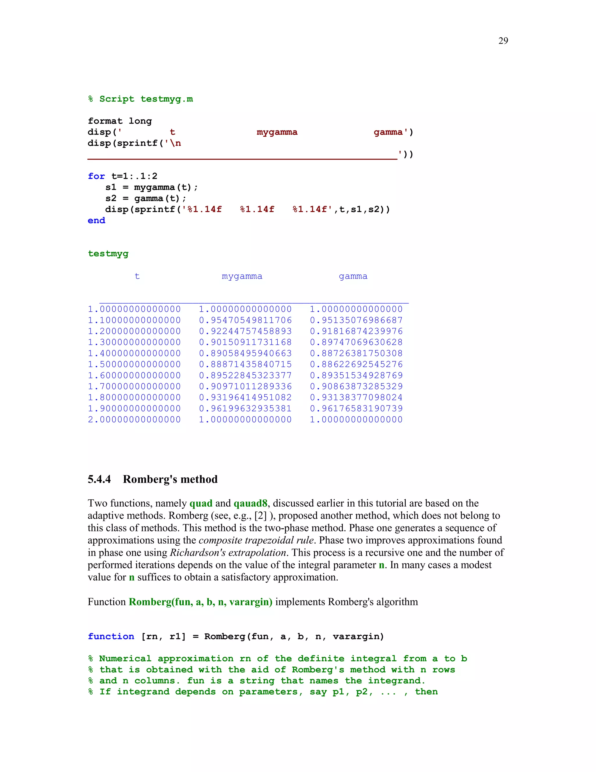 26

5.4.3

Gauss quadature formulas

This class of numerical integration formulas is constructed by requiring that the formulas are
exact for polynomials of the highest possible degree. The Gauss formulas are of the type
b

∫

p( x )f ( x )dx ≈

n

∑ w f (x
k

k)

k =1

a

where p(x) denotes the weight function. Typical choices of the weight functions together with the
associated intervals of integration are listed below

Weight p(x)
1
1/ 1 − x 2
e−x
e−x

2

Interval [a, b]
[-1, 1]
[-1, 1]

Quadrature name
Gauss-Legendre
Gauss-Chebyshev

[0, ∞ )
( −∞ , ∞ )

Gauss-Laguerre
Gauss-Hermite

It is well known that the weights of the Gauss formulas are all positive and the nodes are the roots
of the class of polynomials that are orthogonal, with respect to the given weight function p(x), on
the associated interval.
Two functions included below, Gquad1 and Gquad2 are designed for numerical computation of
the definite integrals using Gauss quadrature formulas. A method used here is described in [3],
pp. 93 – 94.
function [s, w, x] = Gquad1(fun, a, b, n, type, varargin)
%
%
%
%
%
%
%
%

Numerical integration using either the Gauss-Legendre (type = 'L')
or the Gauss-Chebyshev (type = 'C') quadrature with n (n  0) nodes.
fun is a string representing the name of the function that is
integrated from a to b. For the Gauss - Chebyshev quadrature
it is assumed that a = -1 and b = 1.
The output parameters s, w, and x hold the computed approximation
of the integral, list of weights, and the list of nodes,
respectively.

d = zeros(1,n-1);
if type == 'L'
k = 1:n-1;
d = k./(2*k - 1).*sqrt((2*k - 1)./(2*k + 1));
fc = 2;
J = diag(d,-1) + diag(d,1);
[u,v] = eig(J);
[x,j] = sort(diag(v));
w = (fc*u(1,:).^2)';
w = w(j)';

 