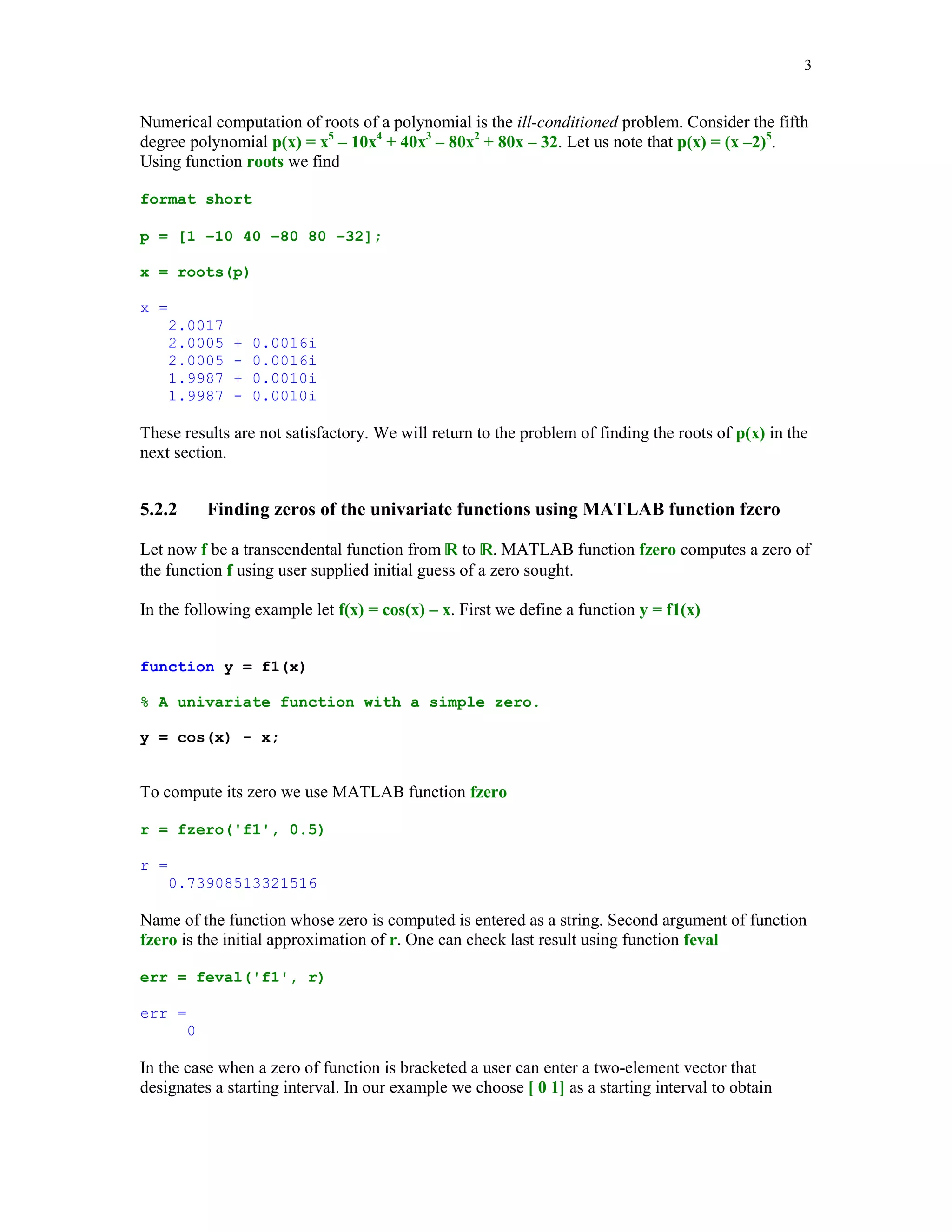 3

Numerical computation of roots of a polynomial is the ill-conditioned problem. Consider the fifth
degree polynomial p(x) = x5 – 10x4 + 40x3 – 80x2 + 80x – 32. Let us note that p(x) = (x –2)5.
Using function roots we find
format short
p = [1 –10 40 –80 80 –32];
x = roots(p)
x =
2.0017
2.0005
2.0005
1.9987
1.9987

+
+
-

0.0016i
0.0016i
0.0010i
0.0010i

These results are not satisfactory. We will return to the problem of finding the roots of p(x) in the
next section.

5.2.2

Finding zeros of the univariate functions using MATLAB function fzero

Let now f be a transcendental function from  to . MATLAB function fzero computes a zero of
the function f using user supplied initial guess of a zero sought.
In the following example let f(x) = cos(x) – x. First we define a function y = f1(x)
function y = f1(x)
% A univariate function with a simple zero.
y = cos(x) - x;

To compute its zero we use MATLAB function fzero
r = fzero('f1', 0.5)
r =
0.73908513321516

Name of the function whose zero is computed is entered as a string. Second argument of function
fzero is the initial approximation of r. One can check last result using function feval
err = feval('f1', r)
err =
0

In the case when a zero of function is bracketed a user can enter a two-element vector that
designates a starting interval. In our example we choose [ 0 1] as a starting interval to obtain

 
