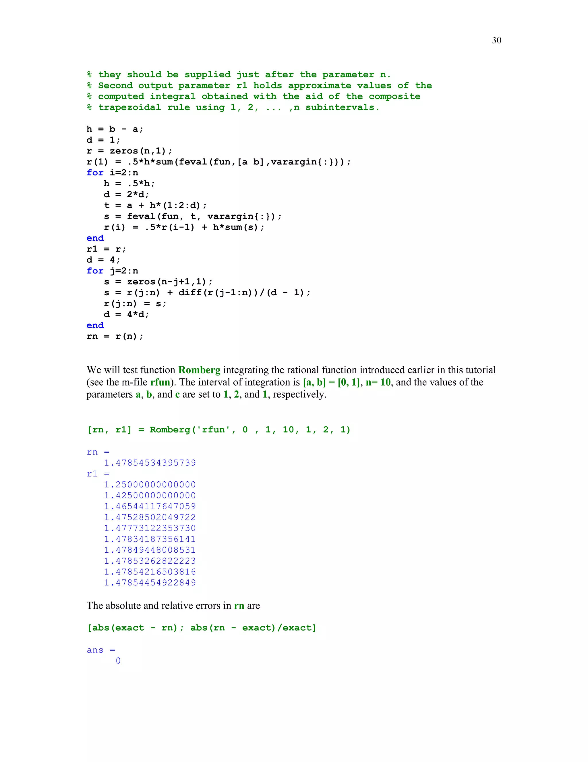 27

w = 0.5*(b - a)*w;
x = 0.5*((b - a)*x + a + b);
else
x = cos((2*(1:n) - (2*n + 1))*pi/(2*n))';
w(1:n) = pi/n;
end
f = feval(fun,x,varargin{:});
s = w*f(:);
w = w';

In this example we will approximate the error function Erf(1) using Gauss-Legendre formulas
with n = 2, 3, … , 8.
approx_v = [];
for n=2:8
approx_v = [approx_v; (2/sqrt(pi))*Gquad1('exp2', 0, 1, n, 'L')];
end
approx_v
approx_v =
0.84244189252255
0.84269001848451
0.84270117131620
0.84270078612733
0.84270079303742
0.84270079294882
0.84270079294972

Recall that using MATLAB's function erf we have already found that
exact_v = erf(1)
exact_v =
0.84270079294971

If the interval of integration is either semi-infinite or bi-infinite then one may use function
Gquad2. Details of a method used in this function are discussed in [3], pp. 93 – 94.
function [s, w, x] = Gquad2(fun, n, type, varargin)
%
%
%
%
%
%
%

Numerical integration using either the Gauss-Laguerre
(type = 'L') or the Gauss-Hermite (type = 'H') with n (n  0) nodes.
fun is a string containing the name of the function that is
integrated.
The output parameters s, w, and x hold the computed approximation
of the integral, list of weights, and the list of nodes,
respectively.

if type == 'L'
d = -(1:n-1);

 