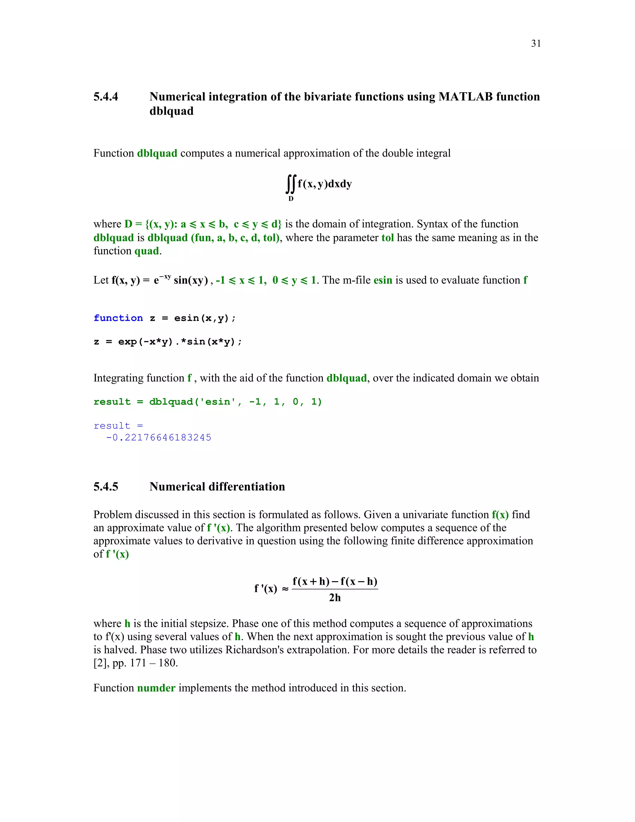 28

f = 1:2:2*n-1;
fc = 1;
else
d = sqrt(.5*(1:n-1));
f = zeros(1,n);
fc = sqrt(pi);
end
J = diag(d,-1) + diag (f) + diag(d,1);
[u,v] = eig(J);
[x,j] = sort(diag(v));
w = (fc*u(1,:).^2)';
w = w(j);
f = feval(fun,x,varargin{:});
s = w'*f(:);

The Euler's gamma function
∞

∫

Γ( t ) = e − x x t −1dx

( t  -1)

0

can be approximated using function Gquad2 with type being set to 'L' (Gauss-Laguerre
quadratures). Let us recall that Γ (n) = (n - 1)! for n = 1, 2, … . Function mygamma is designed
for computing numerical approximation of the gamma function using Gauss-Laguerre
quadratures.
function y = mygamma(t)
% Value(s) y of the Euler's gamma function evaluated at t (t  -1).
td = t - fix(t);
if td == 0
n = ceil(t/2);
else
n = ceil(abs(t)) + 10;
end
y = Gquad2('pow',n,'L',t-1);

The following function
function z = pow(x, e)
% Power function z = x^e
z = x.^e;

is called from within function mygamma.
In this example we will approximate the gamma function for t = 1, 1.1, … , 2 and compare the
results with those obtained by using MATLAB's function gamma. A script file testmyg
computes approximate values of the gamma function using two functions mygamma and gamma

 