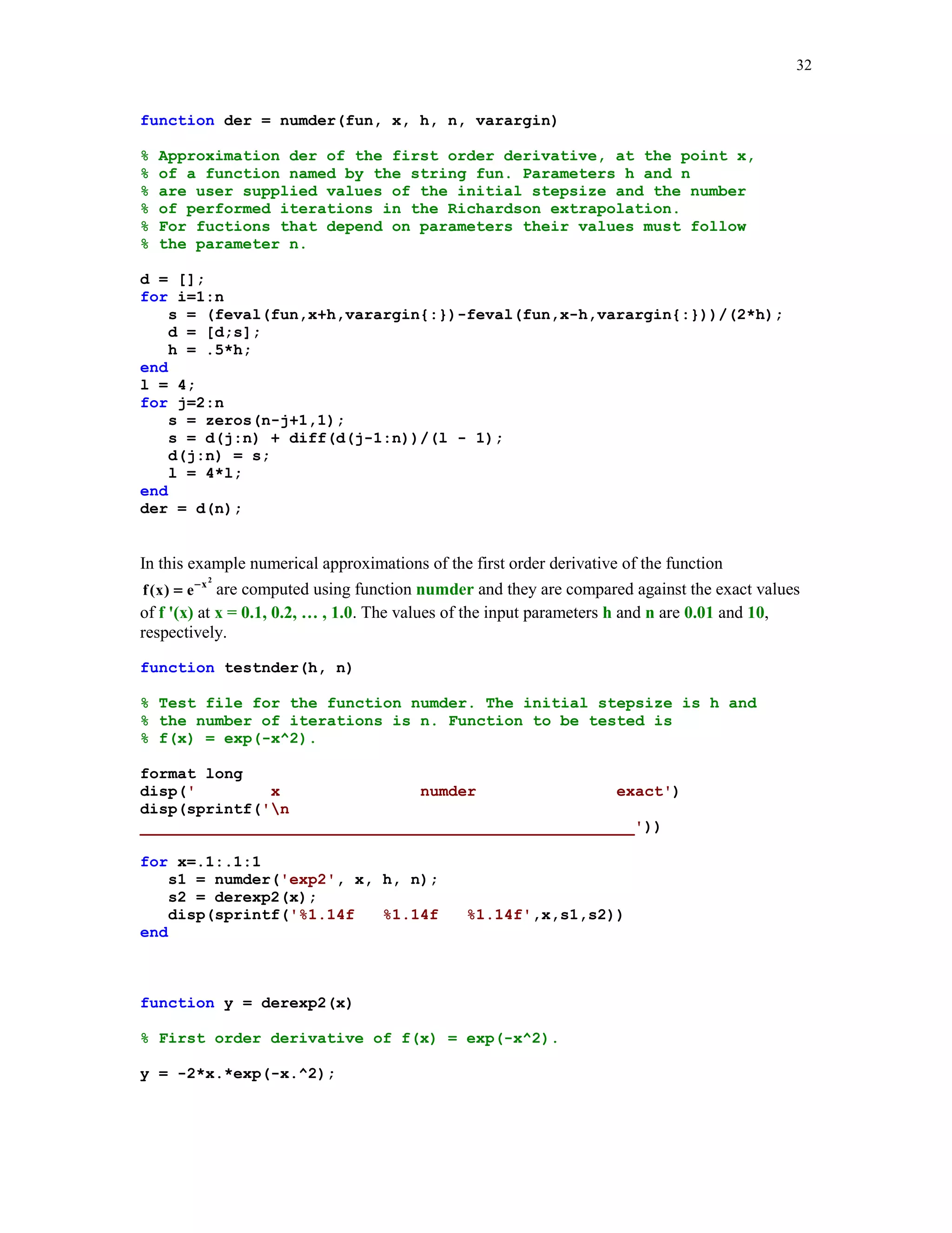 29

% Script testmyg.m
format long
disp('
t
mygamma
gamma')
disp(sprintf('n
_____________________________________________________'))
for t=1:.1:2
s1 = mygamma(t);
s2 = gamma(t);
disp(sprintf('%1.14f
end

%1.14f

%1.14f',t,s1,s2))

testmyg
t

mygamma

gamma

_____________________________________________________
1.00000000000000
1.00000000000000
1.00000000000000
1.10000000000000
0.95470549811706
0.95135076986687
1.20000000000000
0.92244757458893
0.91816874239976
1.30000000000000
0.90150911731168
0.89747069630628
1.40000000000000
0.89058495940663
0.88726381750308
1.50000000000000
0.88871435840715
0.88622692545276
1.60000000000000
0.89522845323377
0.89351534928769
1.70000000000000
0.90971011289336
0.90863873285329
1.80000000000000
0.93196414951082
0.93138377098024
1.90000000000000
0.96199632935381
0.96176583190739
2.00000000000000
1.00000000000000
1.00000000000000

5.4.4

Romberg's method

Two functions, namely quad and qauad8, discussed earlier in this tutorial are based on the
adaptive methods. Romberg (see, e.g., [2] ), proposed another method, which does not belong to
this class of methods. This method is the two-phase method. Phase one generates a sequence of
approximations using the composite trapezoidal rule. Phase two improves approximations found
in phase one using Richardson's extrapolation. This process is a recursive one and the number of
performed iterations depends on the value of the integral parameter n. In many cases a modest
value for n suffices to obtain a satisfactory approximation.
Function Romberg(fun, a, b, n, varargin) implements Romberg's algorithm
function [rn, r1] = Romberg(fun, a, b, n, varargin)
%
%
%
%

Numerical approximation rn of the definite integral from a to b
that is obtained with the aid of Romberg's method with n rows
and n columns. fun is a string that names the integrand.
If integrand depends on parameters, say p1, p2, ... , then

 