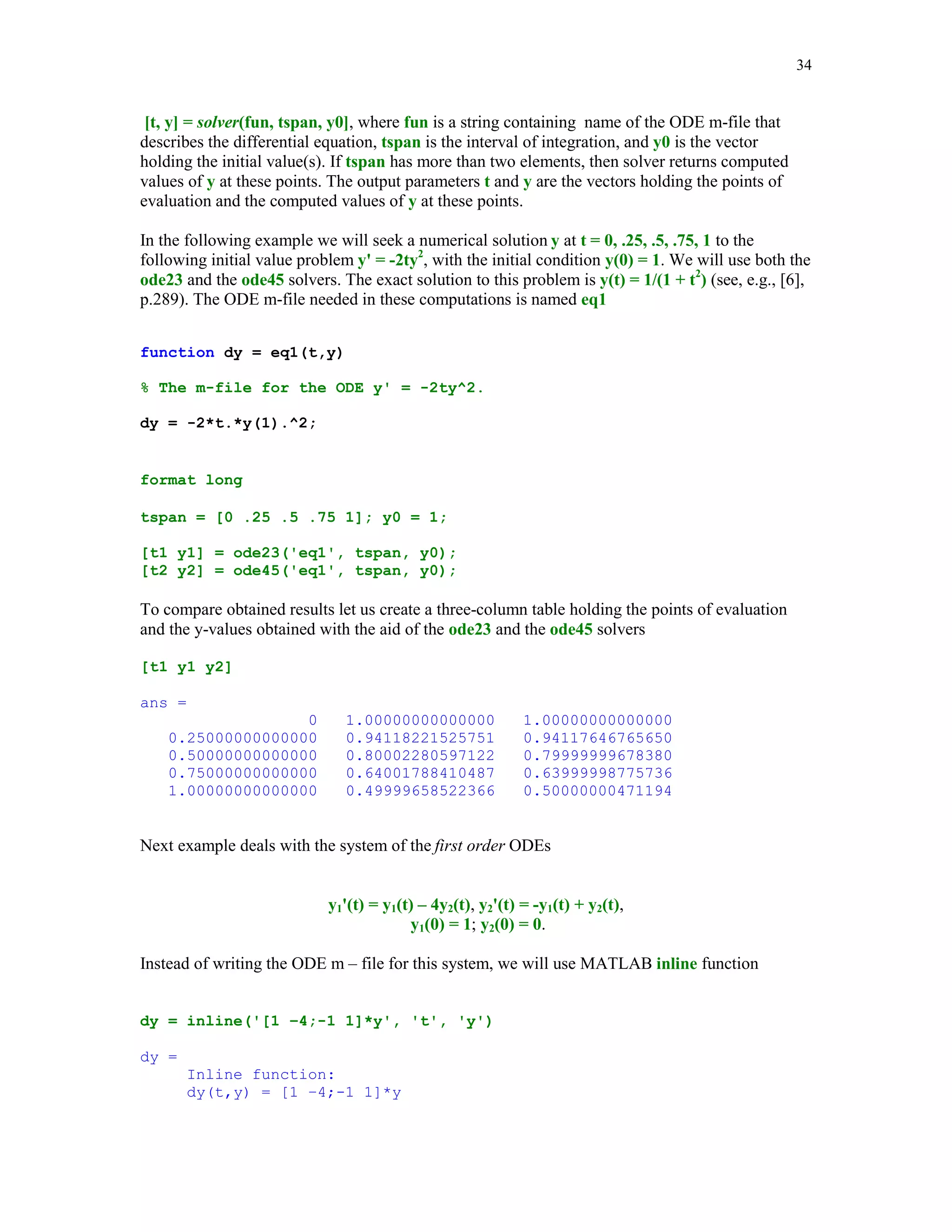 31

5.4.4

Numerical integration of the bivariate functions using MATLAB function
dblquad

Function dblquad computes a numerical approximation of the double integral

∫∫ f (x, y )dxdy
D

where D = {(x, y): a  x  b, c  y  d} is the domain of integration. Syntax of the function
dblquad is dblquad (fun, a, b, c, d, tol), where the parameter tol has the same meaning as in the
function quad.
Let f(x, y) = e − xy sin(xy ) , -1  x  1, 0  y  1. The m-file esin is used to evaluate function f
function z = esin(x,y);
z = exp(-x*y).*sin(x*y);

Integrating function f , with the aid of the function dblquad, over the indicated domain we obtain
result = dblquad('esin', -1, 1, 0, 1)
result =
-0.22176646183245

5.4.5

Numerical differentiation

Problem discussed in this section is formulated as follows. Given a univariate function f(x) find
an approximate value of f '(x). The algorithm presented below computes a sequence of the
approximate values to derivative in question using the following finite difference approximation
of f '(x)
f '(x) ≈

f ( x + h) − f ( x − h)
2h

where h is the initial stepsize. Phase one of this method computes a sequence of approximations
to f'(x) using several values of h. When the next approximation is sought the previous value of h
is halved. Phase two utilizes Richardson's extrapolation. For more details the reader is referred to
[2], pp. 171 – 180.
Function numder implements the method introduced in this section.

 