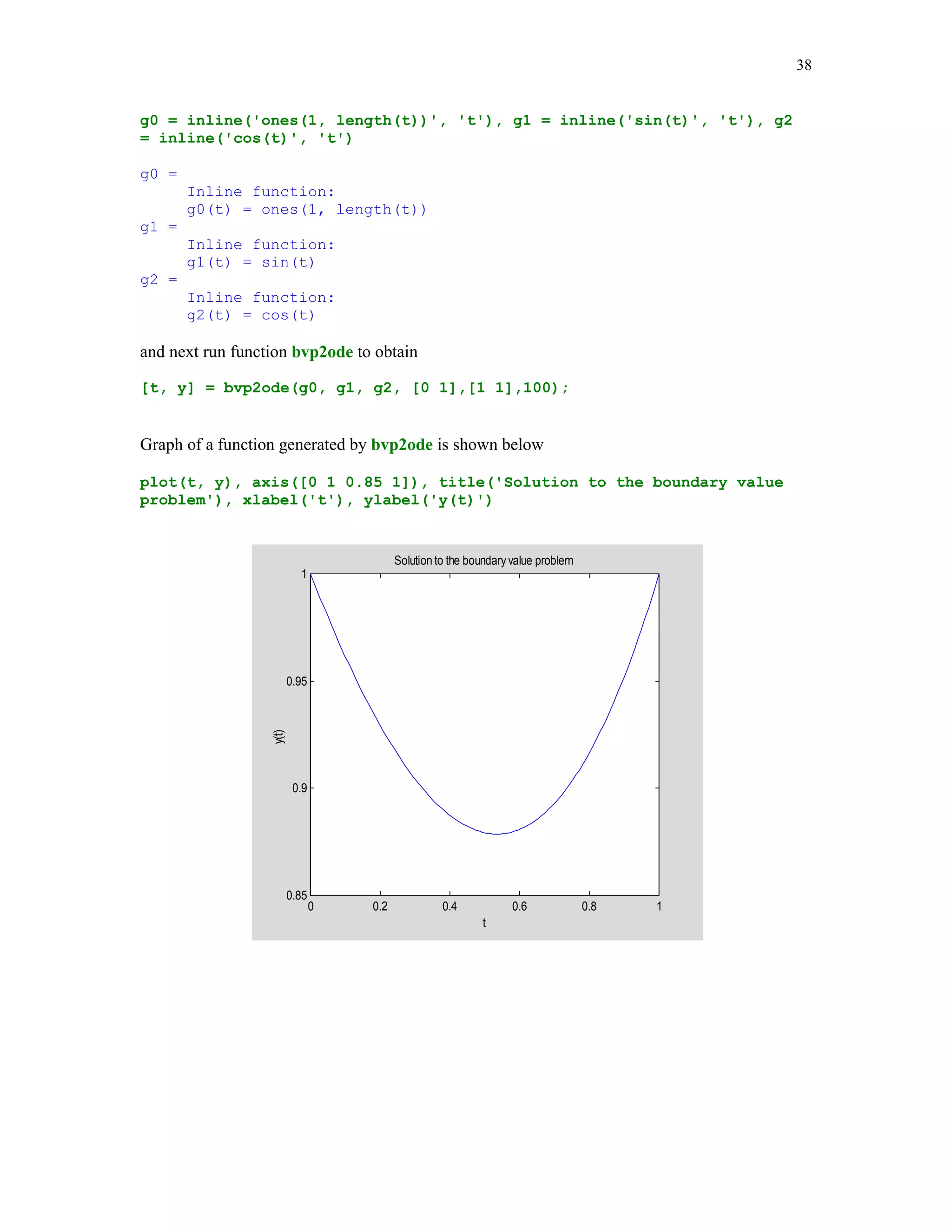 34

[t, y] = solver(fun, tspan, y0], where fun is a string containing name of the ODE m-file that
describes the differential equation, tspan is the interval of integration, and y0 is the vector
holding the initial value(s). If tspan has more than two elements, then solver returns computed
values of y at these points. The output parameters t and y are the vectors holding the points of
evaluation and the computed values of y at these points.
In the following example we will seek a numerical solution y at t = 0, .25, .5, .75, 1 to the
following initial value problem y' = -2ty2, with the initial condition y(0) = 1. We will use both the
ode23 and the ode45 solvers. The exact solution to this problem is y(t) = 1/(1 + t2) (see, e.g., [6],
p.289). The ODE m-file needed in these computations is named eq1
function dy = eq1(t,y)
% The m-file for the ODE y' = -2ty^2.
dy = -2*t.*y(1).^2;

format long
tspan = [0 .25 .5 .75 1]; y0 = 1;
[t1 y1] = ode23('eq1', tspan, y0);
[t2 y2] = ode45('eq1', tspan, y0);

To compare obtained results let us create a three-column table holding the points of evaluation
and the y-values obtained with the aid of the ode23 and the ode45 solvers
[t1 y1 y2]
ans =
0
0.25000000000000
0.50000000000000
0.75000000000000
1.00000000000000

1.00000000000000
0.94118221525751
0.80002280597122
0.64001788410487
0.49999658522366

1.00000000000000
0.94117646765650
0.79999999678380
0.63999998775736
0.50000000471194

Next example deals with the system of the first order ODEs

y1'(t) = y1(t) – 4y2(t), y2'(t) = -y1(t) + y2(t),
y1(0) = 1; y2(0) = 0.
Instead of writing the ODE m – file for this system, we will use MATLAB inline function

dy = inline('[1 –4;-1 1]*y', 't', 'y')
dy =
Inline function:
dy(t,y) = [1 –4;-1 1]*y

 