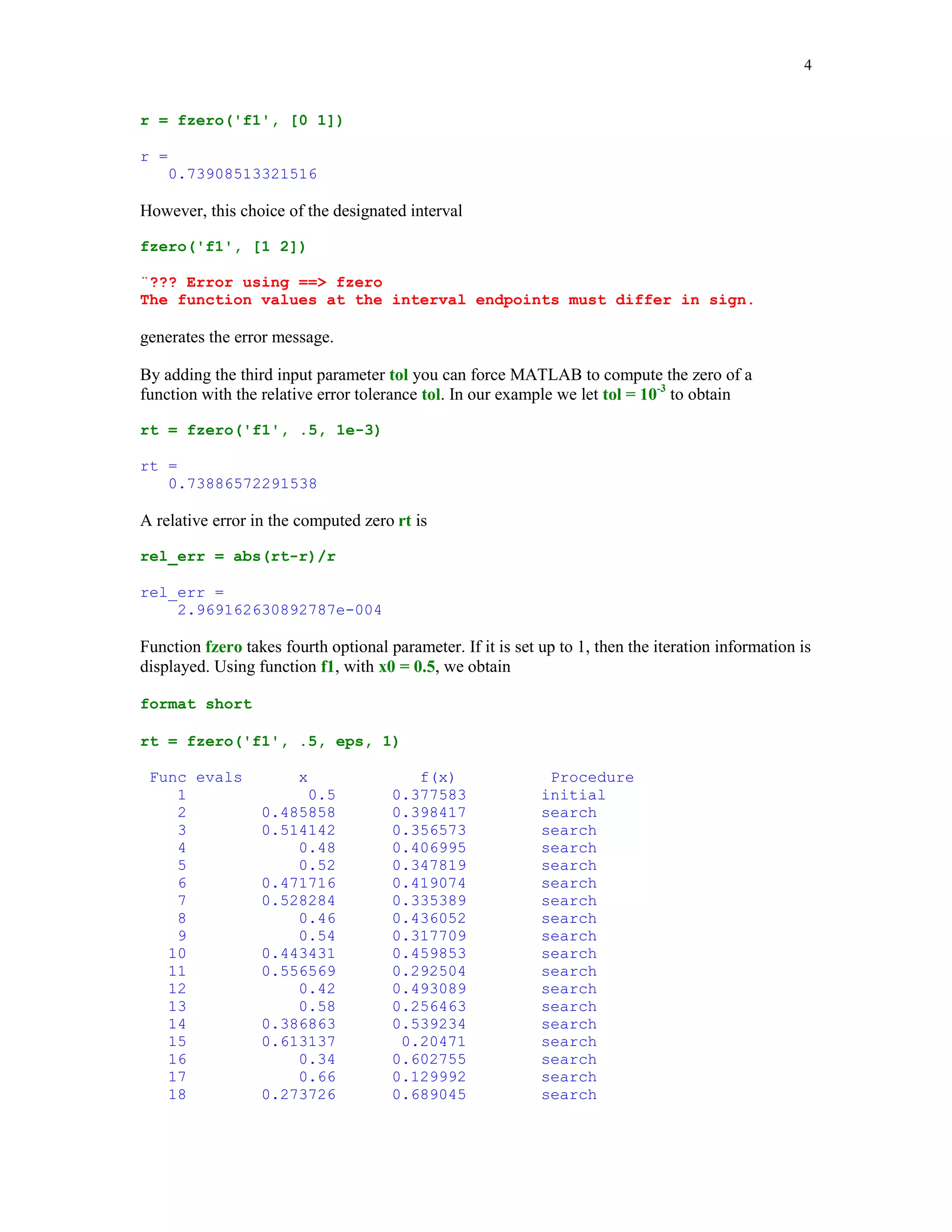 4

r = fzero('f1', [0 1])
r =
0.73908513321516

However, this choice of the designated interval
fzero('f1', [1 2])
¨??? Error using == fzero
The function values at the interval endpoints must differ in sign.

generates the error message.
By adding the third input parameter tol you can force MATLAB to compute the zero of a
function with the relative error tolerance tol. In our example we let tol = 10-3 to obtain
rt = fzero('f1', .5, 1e-3)
rt =
0.73886572291538

A relative error in the computed zero rt is
rel_err = abs(rt-r)/r
rel_err =
2.969162630892787e-004

Function fzero takes fourth optional parameter. If it is set up to 1, then the iteration information is
displayed. Using function f1, with x0 = 0.5, we obtain
format short
rt = fzero('f1', .5, eps, 1)
Func evals
1
2
3
4
5
6
7
8
9
10
11
12
13
14
15
16
17
18

x
0.5
0.485858
0.514142
0.48
0.52
0.471716
0.528284
0.46
0.54
0.443431
0.556569
0.42
0.58
0.386863
0.613137
0.34
0.66
0.273726

f(x)
0.377583
0.398417
0.356573
0.406995
0.347819
0.419074
0.335389
0.436052
0.317709
0.459853
0.292504
0.493089
0.256463
0.539234
0.20471
0.602755
0.129992
0.689045

Procedure
initial
search
search
search
search
search
search
search
search
search
search
search
search
search
search
search
search
search

 
