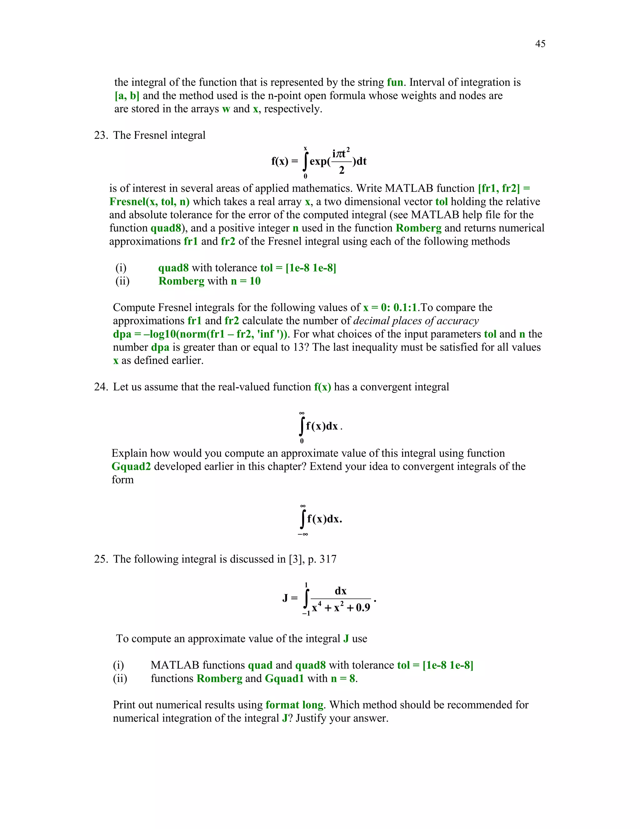 1.

Give an example of a polynomial of degree n  3 with real roots only for which function
roots fails to compute a correct type of its roots.

2. All roots of the polynomial p(x) = a0 + a1x + … + an-1xn-1 + xn , with real coefficients
ak ( k = 0, 1, … n - 1), are the eigenvalues of the companion matrix
 0
 0
A= 
 .

 − a0

1
0
.
− a1

...
1
.
− a2

0
0 
...
0 

.
. 

... − an −1 

Write MATLAB function r = polroots(a) that takes a one-dimensional array a of the
coefficients of the polynomial p(x) in the descending order of powers and returns its roots in
the array r.
Organize your work as follows:
(i)

(ii)

Create a matrix A. You may wish to use MATLAB's built-in function diag to avoid
using loops. Function diag takes a second argument that can be used to put a
superdiagonal in the desired position.
Use MATLAB's function eig to compute all eigenvalues of the companion matrix A.
See Tutorial 4 for more details about the matrix eigenvalue problem.

3. Write MATLAB function [r, niter] = fpiter(g, x0, maxiter) that computes a zero r of
x = g(x) using the fixed-point iteration xn + 1 = g(xn), n = 0, 1, … with a given initial
approximation x0 of r. The input parameter maxiter is the maximum number of
allowed iterations while the output parameter niter stands for the number of iterations
performed. Use an appropriate stopping criterion to interrupt computations when
current approximation satisfies the exit condition of your choice.
4. In this exercise you are to test function fpiter of Problem 3.
Recall that a convergent sequence {x(k)}, with the limit r, has the order of
convergence if



|x(k+1) – r|  C|x(k) – r|, for some C  0.
If  = 1, then C  1.

(i)

(ii)

Construct at least one equation of the form x = g(x), with at least one real zero, for
which function fpiter computes a sequence of approximations {xn} that converges
to the zero of your function. Print out consecutive approximations of the zero r and
determine the order of convergence.
Repeat previous part where this time a sequence of approximations generated by
the function fpiter does not converge to the zero r. Explain why a computed
sequence diverges.

 