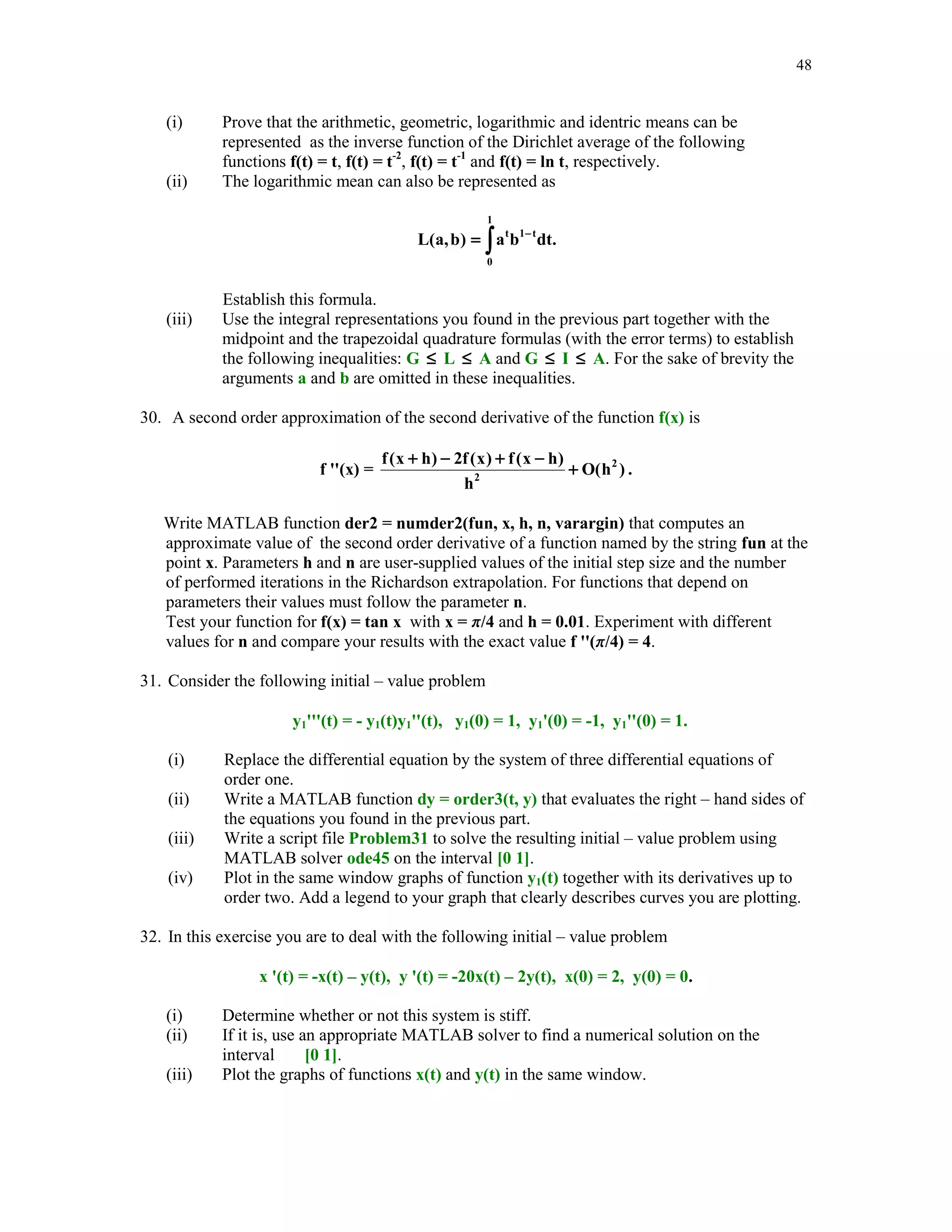 43

Evaluate each function f at the computed zero and print out results using format long.
14. Another form of the interpolating polynomial is due to Lagrange and uses as the basis
function the so–called fundamental polynomials Lk(x), 0  k  n. The kth fundamental
polynomial Lk is defined as follows: Lk(xk) = 1, Lk(xm) = 0 for k m, and deg(Lk)  n.
Write MATLAB function yi = fundpol(k, x, xi) which evaluates the kth Lagrange
fundamental polynomial at points stored in the array xi.



15. The Lagrange form of the interpolating polynomial pn(x) of degree at most n which
interpolates the data (xk , yk), 0  k  n, is
pn(x) = y0L0(x) + y1L1(x) + … + ynLn(x)
Write MATLAB function yi = Lagrpol(x, y, xi) that evaluates polynomial pn at points stored
in the array xi. You may wish to use function fundpol of Problem 14.
16. In this exercise you are to interpolate function g(x), a  x  b, using functions Newtonpol
(see Section 5.3) and Lagrpol (see Problem 15). Arrays x, y, and xi are defined as follows
xk = a + k(b - a)/10, yk = g(xk), k = 0, 1, … , 10, and xi = linspace(a, b). Run both
functions using the following functions g(x) and the associated intervals [a, b]



(i) g(x) = sin(4 x), [a, b] = [0, 1]
(ii) g(x) = J0(x), [a, b] = [2, 3],
where J0 stands for the Bessel function of the first kind of order zero. In MATLAB Bessel
function J0(x) can be evaluated using command besselj(0, x).
In each case find the values yi of the interpolating polynomial at xi and compute the error
maximum err = norm(abs(yi - g(xi)), 'inf '). Compare efficiency of two methods used to
interpolate function g(x). Which method is more efficient? Explain why.
17. Continuation of Problem 16. Using MATLAB's function interp1, with options 'cubic' and
'spline', interpolate both functions g(x) of Problem 16 and answer the same questions as
stated in this problem. Among four method if interpolation you have used to interpolate
functions g(x) which method is the the best one as long as
(i)

efficiency is considered?

(ii)

accuracy is considered?

 