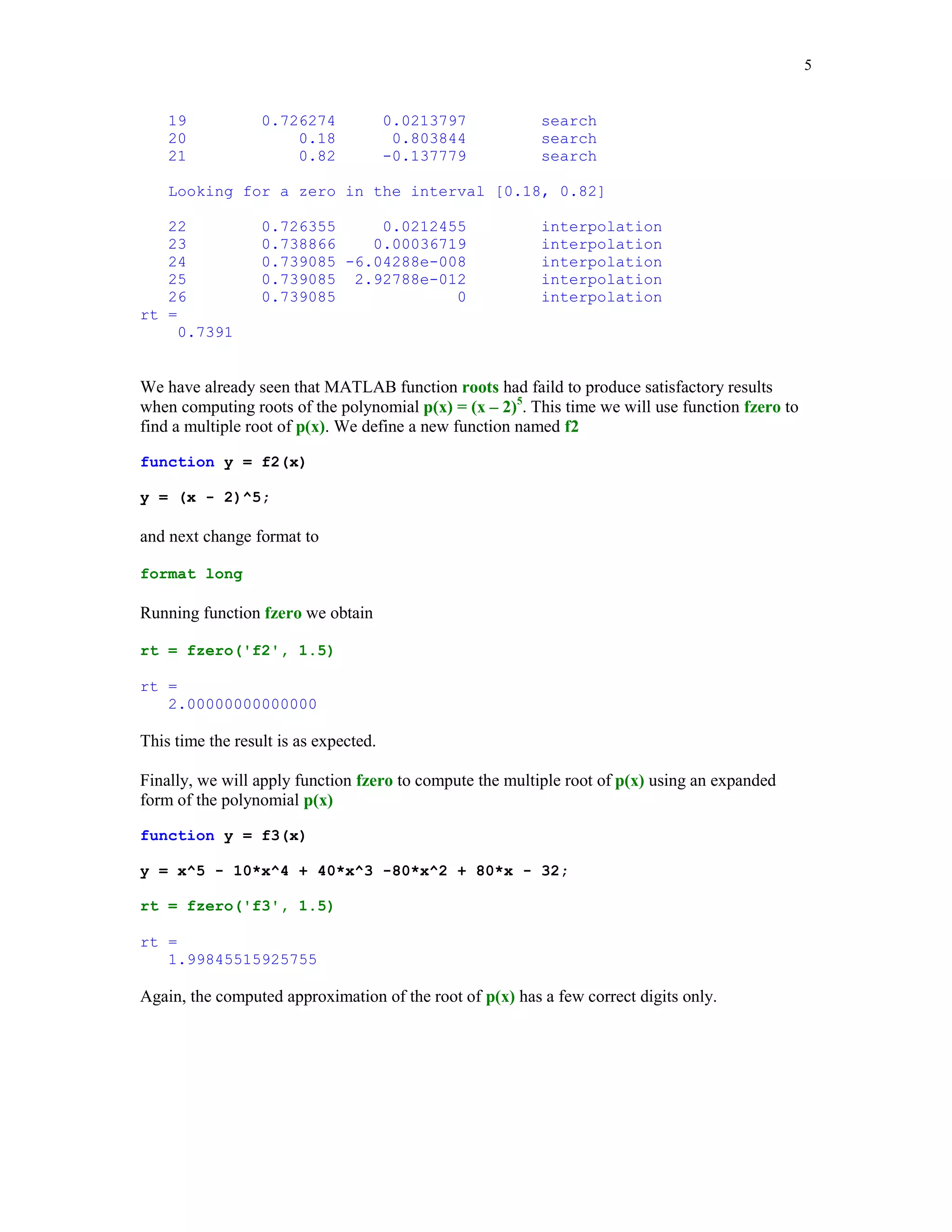 5

19
20
21

0.726274
0.18
0.82

0.0213797
0.803844
-0.137779

search
search
search

Looking for a zero in the interval [0.18, 0.82]
22
23
24
25
26
rt =
0.7391

0.726355
0.0212455
0.738866
0.00036719
0.739085 -6.04288e-008
0.739085 2.92788e-012
0.739085
0

interpolation
interpolation
interpolation
interpolation
interpolation

We have already seen that MATLAB function roots had faild to produce satisfactory results
when computing roots of the polynomial p(x) = (x – 2)5. This time we will use function fzero to
find a multiple root of p(x). We define a new function named f2
function y = f2(x)
y = (x - 2)^5;

and next change format to
format long

Running function fzero we obtain
rt = fzero('f2', 1.5)
rt =
2.00000000000000

This time the result is as expected.
Finally, we will apply function fzero to compute the multiple root of p(x) using an expanded
form of the polynomial p(x)
function y = f3(x)
y = x^5 - 10*x^4 + 40*x^3 -80*x^2 + 80*x - 32;
rt = fzero('f3', 1.5)
rt =
1.99845515925755

Again, the computed approximation of the root of p(x) has a few correct digits only.

 