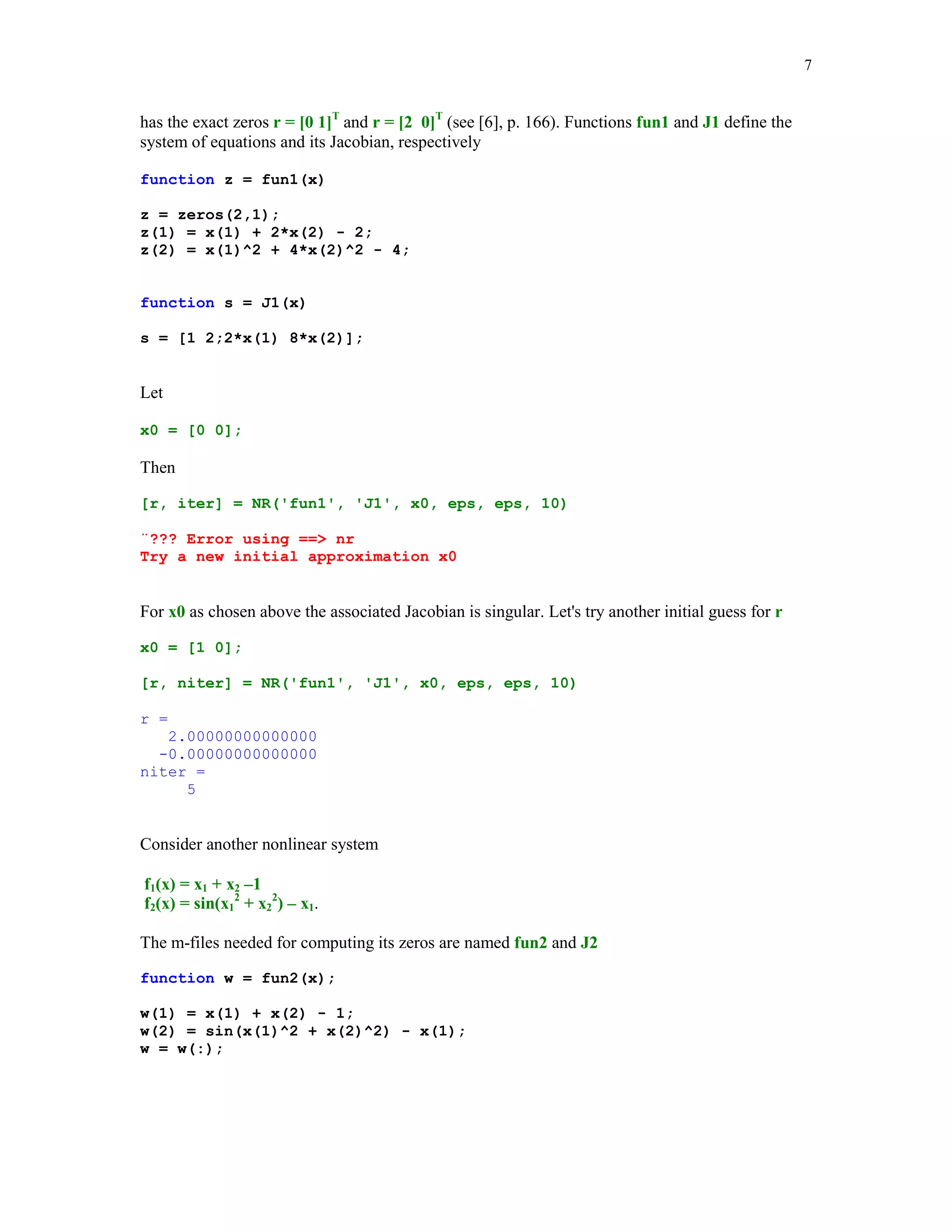7

has the exact zeros r = [0 1]T and r = [2 0]T (see [6], p. 166). Functions fun1 and J1 define the
system of equations and its Jacobian, respectively
function z = fun1(x)
z = zeros(2,1);
z(1) = x(1) + 2*x(2) - 2;
z(2) = x(1)^2 + 4*x(2)^2 - 4;

function s = J1(x)
s = [1 2;2*x(1) 8*x(2)];

Let
x0 = [0 0];

Then
[r, iter] = NR('fun1', 'J1', x0, eps, eps, 10)
¨??? Error using == nr
Try a new initial approximation x0

For x0 as chosen above the associated Jacobian is singular. Let's try another initial guess for r
x0 = [1 0];
[r, niter] = NR('fun1', 'J1', x0, eps, eps, 10)
r =
2.00000000000000
-0.00000000000000
niter =
5

Consider another nonlinear system
f1(x) = x1 + x2 –1
f2(x) = sin(x12 + x22) – x1.
The m-files needed for computing its zeros are named fun2 and J2
function w = fun2(x);
w(1) = x(1) + x(2) - 1;
w(2) = sin(x(1)^2 + x(2)^2) - x(1);
w = w(:);

 