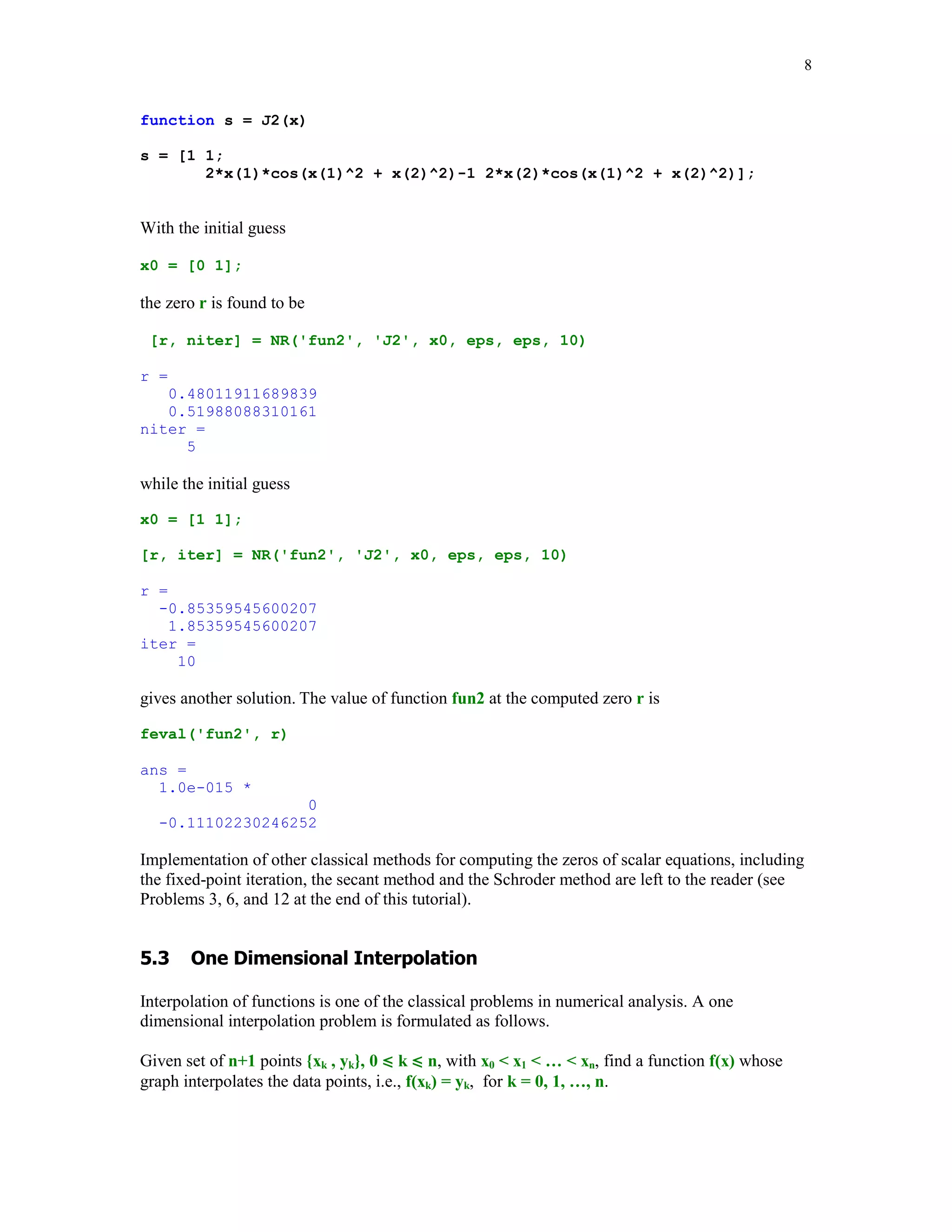 8

function s = J2(x)
s = [1 1;
2*x(1)*cos(x(1)^2 + x(2)^2)-1 2*x(2)*cos(x(1)^2 + x(2)^2)];

With the initial guess
x0 = [0 1];

the zero r is found to be
[r, niter] = NR('fun2', 'J2', x0, eps, eps, 10)
r =
0.48011911689839
0.51988088310161
niter =
5

while the initial guess
x0 = [1 1];
[r, iter] = NR('fun2', 'J2', x0, eps, eps, 10)
r =
-0.85359545600207
1.85359545600207
iter =
10

gives another solution. The value of function fun2 at the computed zero r is
feval('fun2', r)
ans =
1.0e-015 *
0
-0.11102230246252

Implementation of other classical methods for computing the zeros of scalar equations, including
the fixed-point iteration, the secant method and the Schroder method are left to the reader (see
Problems 3, 6, and 12 at the end of this tutorial).


$				%
	 