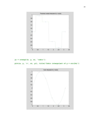 9

In this section we will use as the interpolating functions algebraic polynomials and spline
functions.

5.3.1

MATLAB function interp1

The general form of the function interp1 is yi = interp1(x, y, xi, method), where the vectors x
and y are the vectors holding the x- and the y- coordinates of points to be interpolated,
respectively, xi is a vector holding points of evaluation, i.e., yi = f(xi) and method is an optional
string specifying an interpolation method. The following methods work with the function interp1
•
•
•
•

Nearest neighbor interpolation, method = 'nearest'. Produces a locally piecewise constant
interpolant.
Linear interpolation method = 'linear'. Produces a piecewise linear interpolant.
Cubic spline interpolation, method = 'spline'. Produces a cubic spline interpolant.
Cubic interpolation, method = 'cubic'. Produces a piecewise cubic polynomial.



In this example, the following points (xk, yk) = (k /5, sin(2xk)), k = 0, 1, … , 5,
x = 0:pi/5:pi;
y = sin(2.*x);

are interpolated using two methods of interpolation 'nearest' and 'cubic' . The interpolant is
evaluated at the following points
xi = 0:pi/100:pi;
yi = interp1(x, y, xi, 'nearest');

Points of interpolation together with the resulting interpolant are displayed below
plot(x, y, 'o', xi, yi), title('Piecewise constant interpolant of y =
sin(2x)')

 